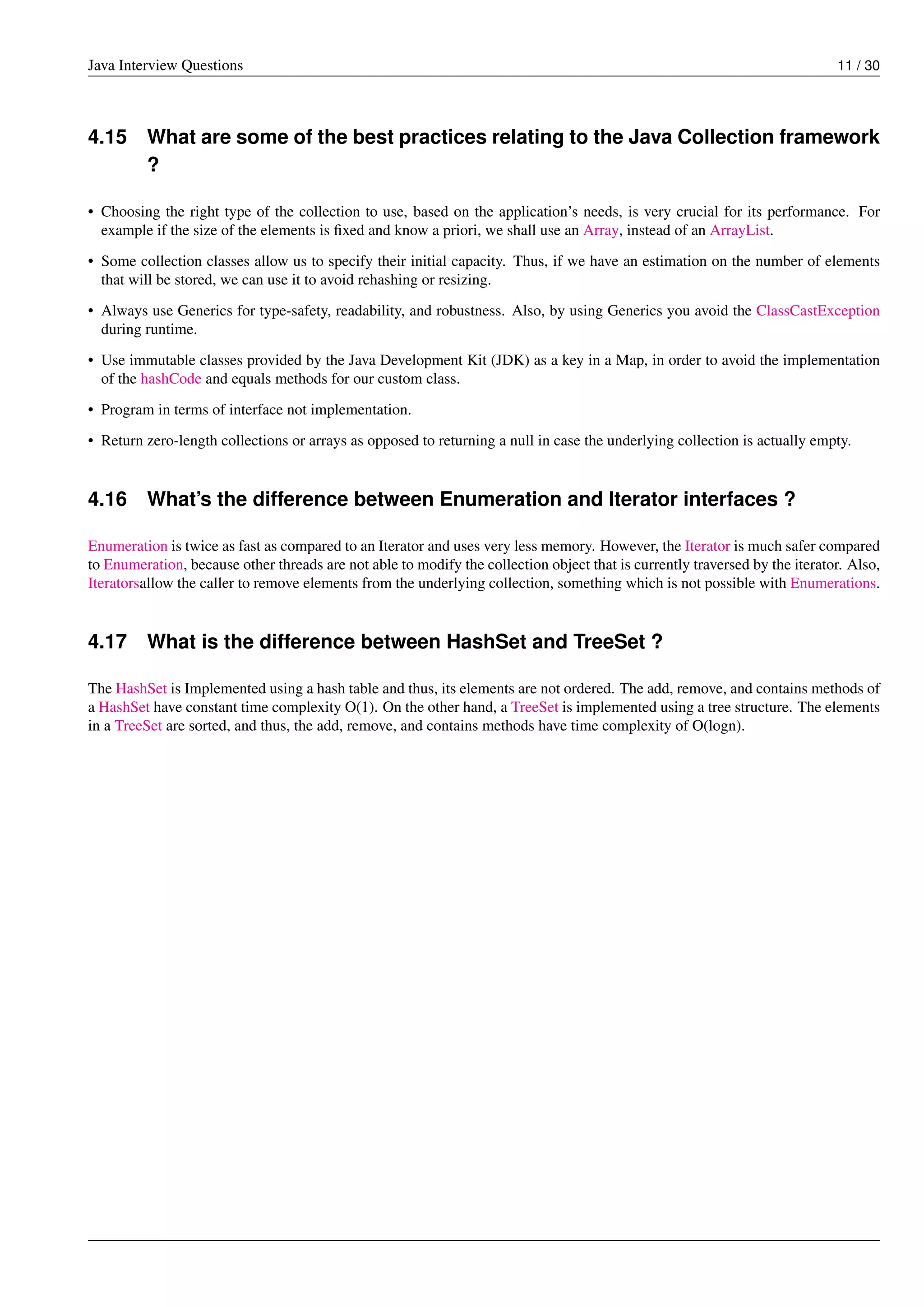 Java Interview Questions 11 / 30
4.15 What are some of the best practices relating to the Java Collection framework
?
• Choosing the right type of the collection to use, based on the application’s needs, is very crucial for its performance. For
example if the size of the elements is ﬁxed and know a priori, we shall use an Array, instead of an ArrayList.
• Some collection classes allow us to specify their initial capacity. Thus, if we have an estimation on the number of elements
that will be stored, we can use it to avoid rehashing or resizing.
• Always use Generics for type-safety, readability, and robustness. Also, by using Generics you avoid the ClassCastException
during runtime.
• Use immutable classes provided by the Java Development Kit (JDK) as a key in a Map, in order to avoid the implementation
of the hashCode and equals methods for our custom class.
• Program in terms of interface not implementation.
• Return zero-length collections or arrays as opposed to returning a null in case the underlying collection is actually empty.
4.16 What’s the difference between Enumeration and Iterator interfaces ?
Enumeration is twice as fast as compared to an Iterator and uses very less memory. However, the Iterator is much safer compared
to Enumeration, because other threads are not able to modify the collection object that is currently traversed by the iterator. Also,
Iteratorsallow the caller to remove elements from the underlying collection, something which is not possible with Enumerations.
4.17 What is the difference between HashSet and TreeSet ?
The HashSet is Implemented using a hash table and thus, its elements are not ordered. The add, remove, and contains methods of
a HashSet have constant time complexity O(1). On the other hand, a TreeSet is implemented using a tree structure. The elements
in a TreeSet are sorted, and thus, the add, remove, and contains methods have time complexity of O(logn).
 