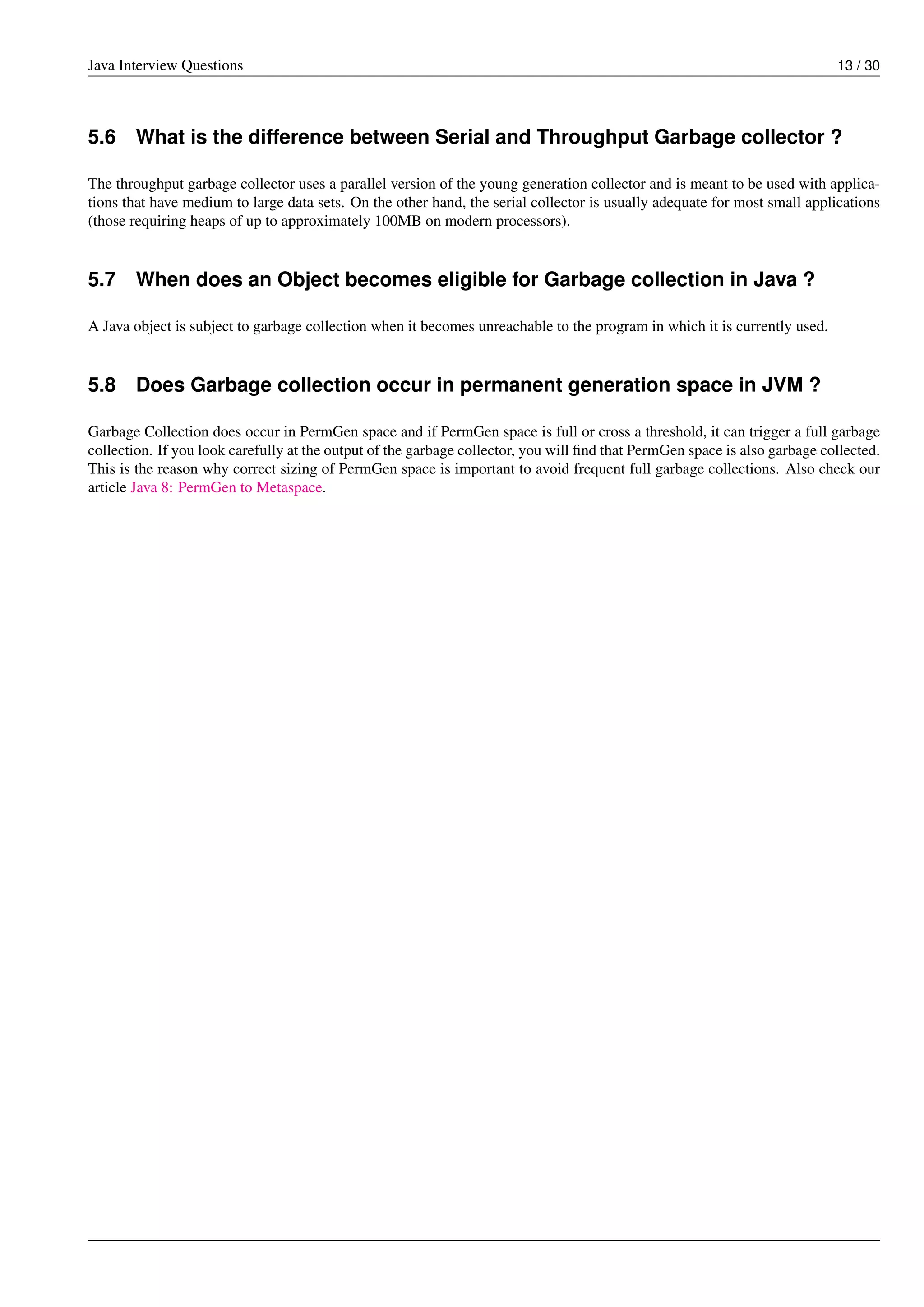 Java Interview Questions 13 / 30
5.6 What is the difference between Serial and Throughput Garbage collector ?
The throughput garbage collector uses a parallel version of the young generation collector and is meant to be used with applica-
tions that have medium to large data sets. On the other hand, the serial collector is usually adequate for most small applications
(those requiring heaps of up to approximately 100MB on modern processors).
5.7 When does an Object becomes eligible for Garbage collection in Java ?
A Java object is subject to garbage collection when it becomes unreachable to the program in which it is currently used.
5.8 Does Garbage collection occur in permanent generation space in JVM ?
Garbage Collection does occur in PermGen space and if PermGen space is full or cross a threshold, it can trigger a full garbage
collection. If you look carefully at the output of the garbage collector, you will ﬁnd that PermGen space is also garbage collected.
This is the reason why correct sizing of PermGen space is important to avoid frequent full garbage collections. Also check our
article Java 8: PermGen to Metaspace.
 