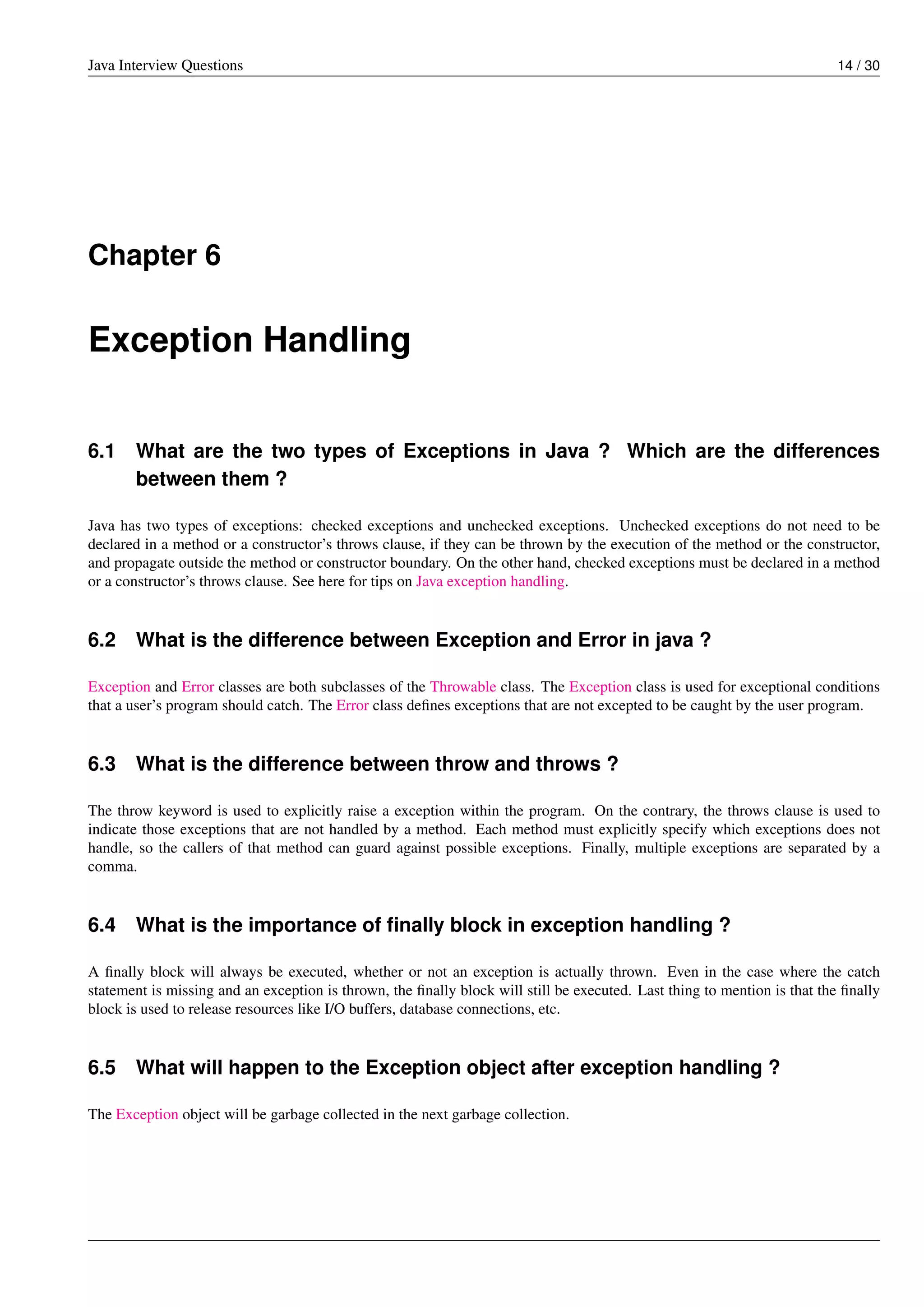 Java Interview Questions 14 / 30
Chapter 6
Exception Handling
6.1 What are the two types of Exceptions in Java ? Which are the differences
between them ?
Java has two types of exceptions: checked exceptions and unchecked exceptions. Unchecked exceptions do not need to be
declared in a method or a constructor’s throws clause, if they can be thrown by the execution of the method or the constructor,
and propagate outside the method or constructor boundary. On the other hand, checked exceptions must be declared in a method
or a constructor’s throws clause. See here for tips on Java exception handling.
6.2 What is the difference between Exception and Error in java ?
Exception and Error classes are both subclasses of the Throwable class. The Exception class is used for exceptional conditions
that a user’s program should catch. The Error class deﬁnes exceptions that are not excepted to be caught by the user program.
6.3 What is the difference between throw and throws ?
The throw keyword is used to explicitly raise a exception within the program. On the contrary, the throws clause is used to
indicate those exceptions that are not handled by a method. Each method must explicitly specify which exceptions does not
handle, so the callers of that method can guard against possible exceptions. Finally, multiple exceptions are separated by a
comma.
6.4 What is the importance of ﬁnally block in exception handling ?
A ﬁnally block will always be executed, whether or not an exception is actually thrown. Even in the case where the catch
statement is missing and an exception is thrown, the ﬁnally block will still be executed. Last thing to mention is that the ﬁnally
block is used to release resources like I/O buffers, database connections, etc.
6.5 What will happen to the Exception object after exception handling ?
The Exception object will be garbage collected in the next garbage collection.
 