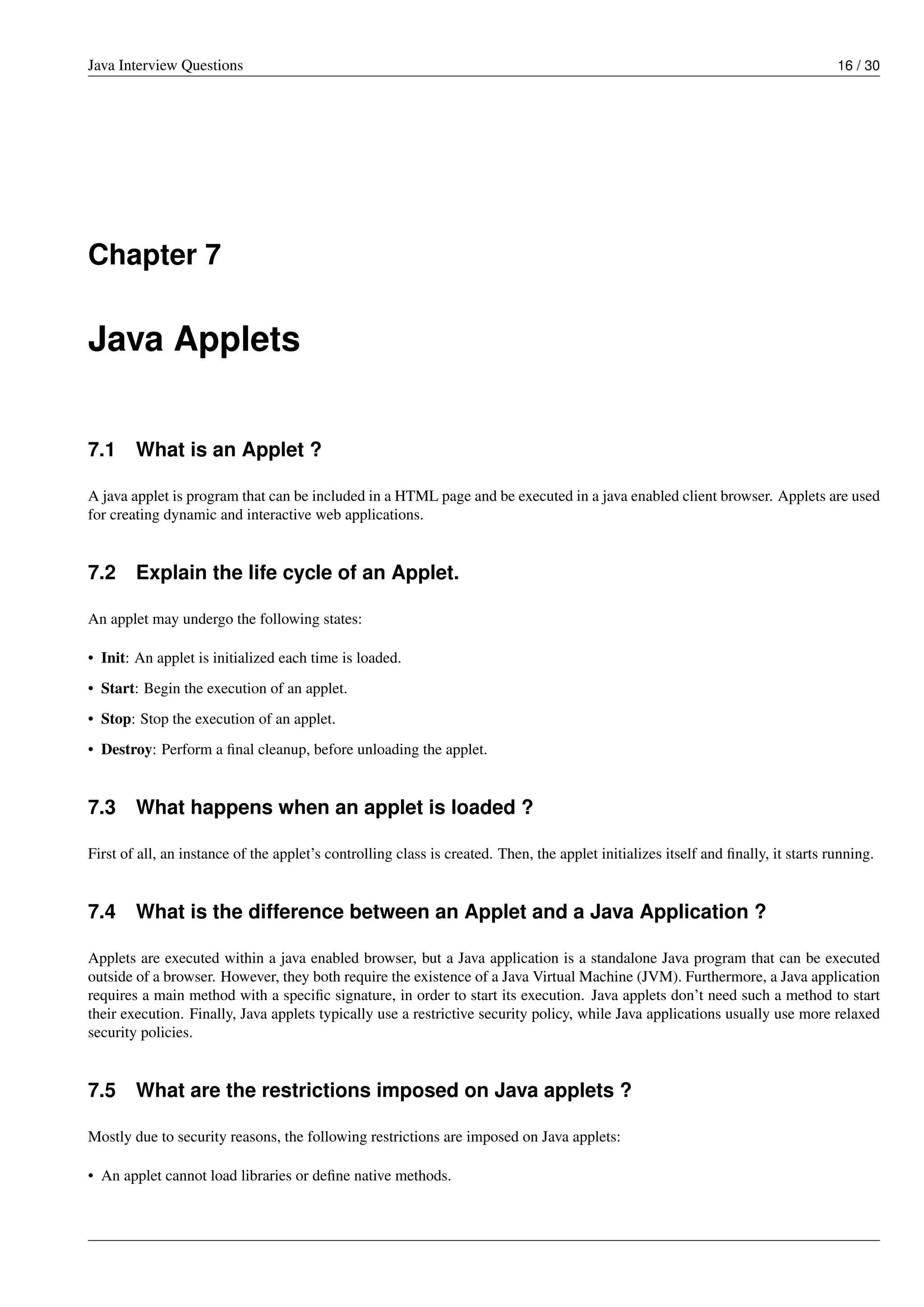 Java Interview Questions 16 / 30
Chapter 7
Java Applets
7.1 What is an Applet ?
A java applet is program that can be included in a HTML page and be executed in a java enabled client browser. Applets are used
for creating dynamic and interactive web applications.
7.2 Explain the life cycle of an Applet.
An applet may undergo the following states:
• Init: An applet is initialized each time is loaded.
• Start: Begin the execution of an applet.
• Stop: Stop the execution of an applet.
• Destroy: Perform a ﬁnal cleanup, before unloading the applet.
7.3 What happens when an applet is loaded ?
First of all, an instance of the applet’s controlling class is created. Then, the applet initializes itself and ﬁnally, it starts running.
7.4 What is the difference between an Applet and a Java Application ?
Applets are executed within a java enabled browser, but a Java application is a standalone Java program that can be executed
outside of a browser. However, they both require the existence of a Java Virtual Machine (JVM). Furthermore, a Java application
requires a main method with a speciﬁc signature, in order to start its execution. Java applets don’t need such a method to start
their execution. Finally, Java applets typically use a restrictive security policy, while Java applications usually use more relaxed
security policies.
7.5 What are the restrictions imposed on Java applets ?
Mostly due to security reasons, the following restrictions are imposed on Java applets:
• An applet cannot load libraries or deﬁne native methods.
 