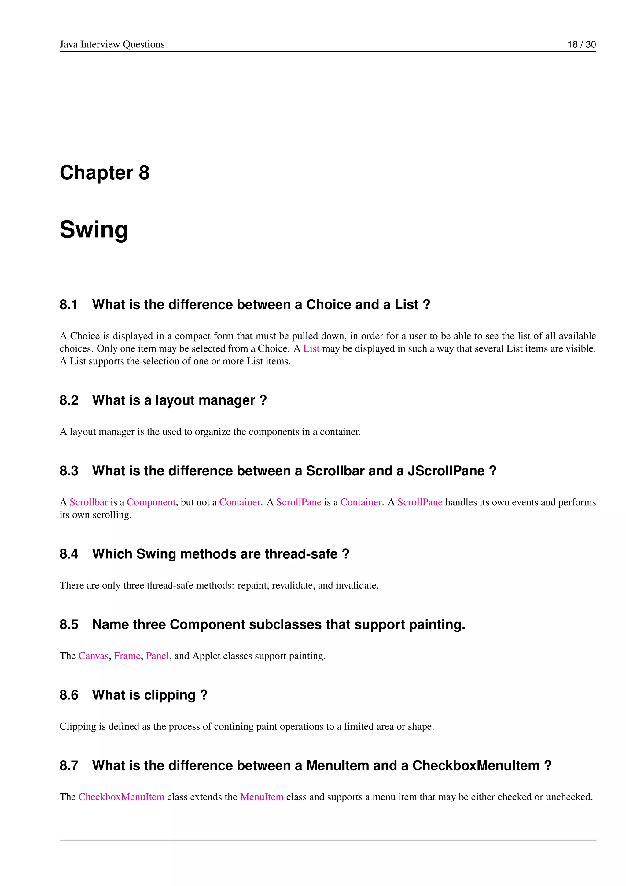Java Interview Questions 18 / 30
Chapter 8
Swing
8.1 What is the difference between a Choice and a List ?
A Choice is displayed in a compact form that must be pulled down, in order for a user to be able to see the list of all available
choices. Only one item may be selected from a Choice. A List may be displayed in such a way that several List items are visible.
A List supports the selection of one or more List items.
8.2 What is a layout manager ?
A layout manager is the used to organize the components in a container.
8.3 What is the difference between a Scrollbar and a JScrollPane ?
A Scrollbar is a Component, but not a Container. A ScrollPane is a Container. A ScrollPane handles its own events and performs
its own scrolling.
8.4 Which Swing methods are thread-safe ?
There are only three thread-safe methods: repaint, revalidate, and invalidate.
8.5 Name three Component subclasses that support painting.
The Canvas, Frame, Panel, and Applet classes support painting.
8.6 What is clipping ?
Clipping is deﬁned as the process of conﬁning paint operations to a limited area or shape.
8.7 What is the difference between a MenuItem and a CheckboxMenuItem ?
The CheckboxMenuItem class extends the MenuItem class and supports a menu item that may be either checked or unchecked.
 