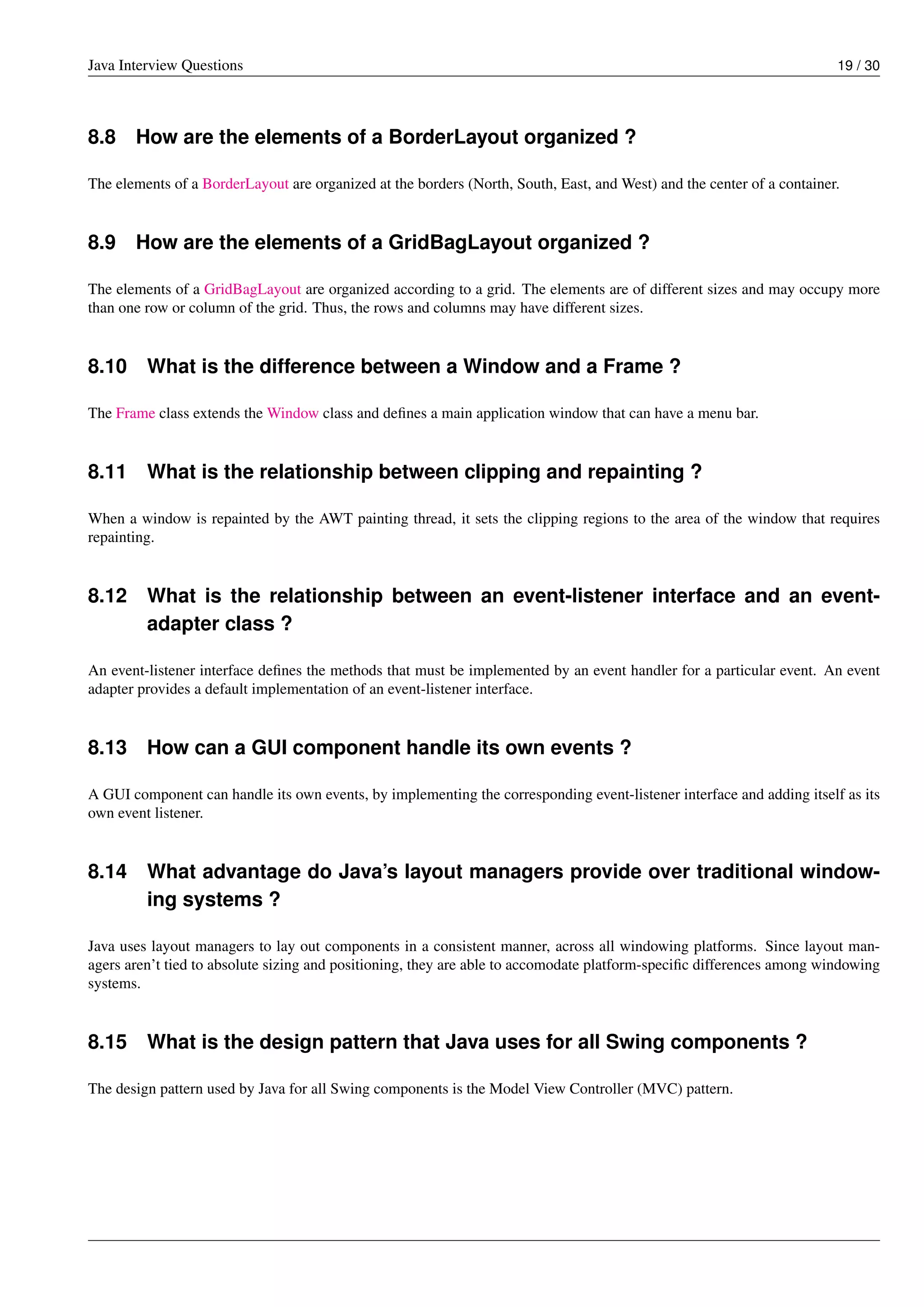 Java Interview Questions 19 / 30
8.8 How are the elements of a BorderLayout organized ?
The elements of a BorderLayout are organized at the borders (North, South, East, and West) and the center of a container.
8.9 How are the elements of a GridBagLayout organized ?
The elements of a GridBagLayout are organized according to a grid. The elements are of different sizes and may occupy more
than one row or column of the grid. Thus, the rows and columns may have different sizes.
8.10 What is the difference between a Window and a Frame ?
The Frame class extends the Window class and deﬁnes a main application window that can have a menu bar.
8.11 What is the relationship between clipping and repainting ?
When a window is repainted by the AWT painting thread, it sets the clipping regions to the area of the window that requires
repainting.
8.12 What is the relationship between an event-listener interface and an event-
adapter class ?
An event-listener interface deﬁnes the methods that must be implemented by an event handler for a particular event. An event
adapter provides a default implementation of an event-listener interface.
8.13 How can a GUI component handle its own events ?
A GUI component can handle its own events, by implementing the corresponding event-listener interface and adding itself as its
own event listener.
8.14 What advantage do Java’s layout managers provide over traditional window-
ing systems ?
Java uses layout managers to lay out components in a consistent manner, across all windowing platforms. Since layout man-
agers aren’t tied to absolute sizing and positioning, they are able to accomodate platform-speciﬁc differences among windowing
systems.
8.15 What is the design pattern that Java uses for all Swing components ?
The design pattern used by Java for all Swing components is the Model View Controller (MVC) pattern.
 