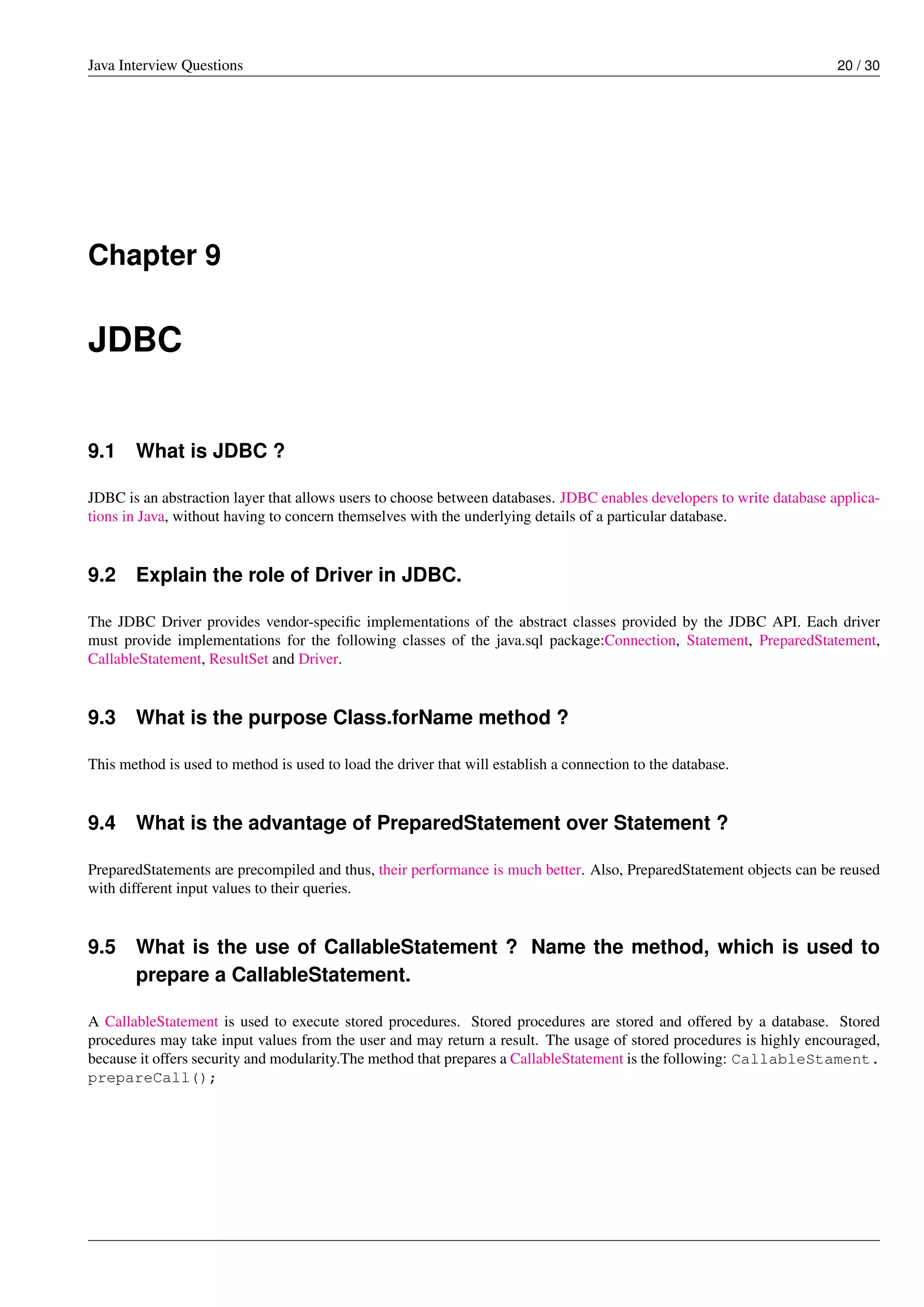 Java Interview Questions 20 / 30
Chapter 9
JDBC
9.1 What is JDBC ?
JDBC is an abstraction layer that allows users to choose between databases. JDBC enables developers to write database applica-
tions in Java, without having to concern themselves with the underlying details of a particular database.
9.2 Explain the role of Driver in JDBC.
The JDBC Driver provides vendor-speciﬁc implementations of the abstract classes provided by the JDBC API. Each driver
must provide implementations for the following classes of the java.sql package:Connection, Statement, PreparedStatement,
CallableStatement, ResultSet and Driver.
9.3 What is the purpose Class.forName method ?
This method is used to method is used to load the driver that will establish a connection to the database.
9.4 What is the advantage of PreparedStatement over Statement ?
PreparedStatements are precompiled and thus, their performance is much better. Also, PreparedStatement objects can be reused
with different input values to their queries.
9.5 What is the use of CallableStatement ? Name the method, which is used to
prepare a CallableStatement.
A CallableStatement is used to execute stored procedures. Stored procedures are stored and offered by a database. Stored
procedures may take input values from the user and may return a result. The usage of stored procedures is highly encouraged,
because it offers security and modularity.The method that prepares a CallableStatement is the following: CallableStament.
prepareCall();
 