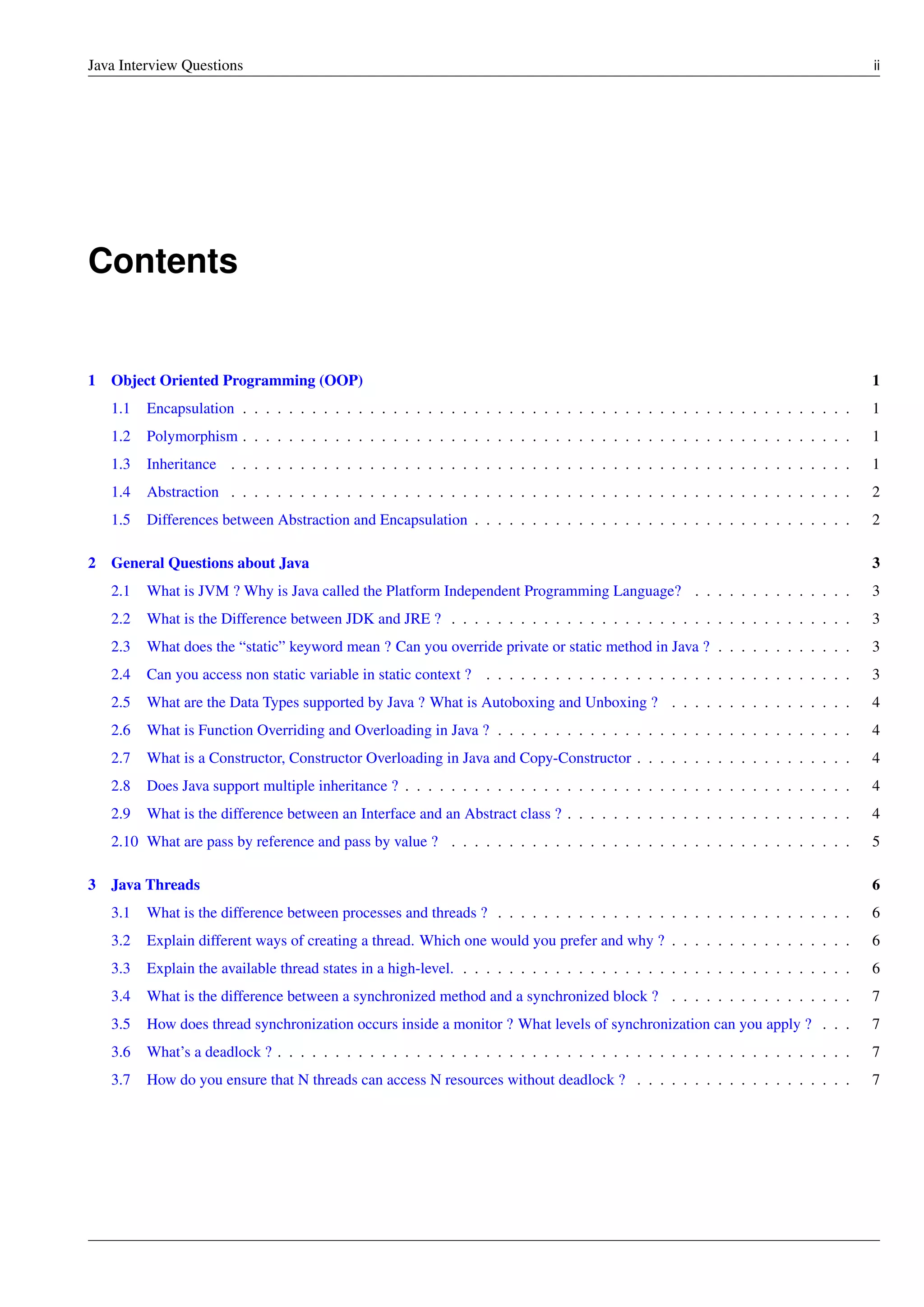 Java Interview Questions ii
Contents
1 Object Oriented Programming (OOP) 1
1.1 Encapsulation . . . . . . . . . . . . . . . . . . . . . . . . . . . . . . . . . . . . . . . . . . . . . . . . . . . . . 1
1.2 Polymorphism . . . . . . . . . . . . . . . . . . . . . . . . . . . . . . . . . . . . . . . . . . . . . . . . . . . . . 1
1.3 Inheritance . . . . . . . . . . . . . . . . . . . . . . . . . . . . . . . . . . . . . . . . . . . . . . . . . . . . . . 1
1.4 Abstraction . . . . . . . . . . . . . . . . . . . . . . . . . . . . . . . . . . . . . . . . . . . . . . . . . . . . . . 2
1.5 Differences between Abstraction and Encapsulation . . . . . . . . . . . . . . . . . . . . . . . . . . . . . . . . . 2
2 General Questions about Java 3
2.1 What is JVM ? Why is Java called the Platform Independent Programming Language? . . . . . . . . . . . . . . 3
2.2 What is the Difference between JDK and JRE ? . . . . . . . . . . . . . . . . . . . . . . . . . . . . . . . . . . . 3
2.3 What does the “static” keyword mean ? Can you override private or static method in Java ? . . . . . . . . . . . . 3
2.4 Can you access non static variable in static context ? . . . . . . . . . . . . . . . . . . . . . . . . . . . . . . . . 3
2.5 What are the Data Types supported by Java ? What is Autoboxing and Unboxing ? . . . . . . . . . . . . . . . . 4
2.6 What is Function Overriding and Overloading in Java ? . . . . . . . . . . . . . . . . . . . . . . . . . . . . . . . 4
2.7 What is a Constructor, Constructor Overloading in Java and Copy-Constructor . . . . . . . . . . . . . . . . . . . 4
2.8 Does Java support multiple inheritance ? . . . . . . . . . . . . . . . . . . . . . . . . . . . . . . . . . . . . . . . 4
2.9 What is the difference between an Interface and an Abstract class ? . . . . . . . . . . . . . . . . . . . . . . . . . 4
2.10 What are pass by reference and pass by value ? . . . . . . . . . . . . . . . . . . . . . . . . . . . . . . . . . . . 5
3 Java Threads 6
3.1 What is the difference between processes and threads ? . . . . . . . . . . . . . . . . . . . . . . . . . . . . . . . 6
3.2 Explain different ways of creating a thread. Which one would you prefer and why ? . . . . . . . . . . . . . . . . 6
3.3 Explain the available thread states in a high-level. . . . . . . . . . . . . . . . . . . . . . . . . . . . . . . . . . . 6
3.4 What is the difference between a synchronized method and a synchronized block ? . . . . . . . . . . . . . . . . 7
3.5 How does thread synchronization occurs inside a monitor ? What levels of synchronization can you apply ? . . . 7
3.6 What’s a deadlock ? . . . . . . . . . . . . . . . . . . . . . . . . . . . . . . . . . . . . . . . . . . . . . . . . . . 7
3.7 How do you ensure that N threads can access N resources without deadlock ? . . . . . . . . . . . . . . . . . . . 7
 
