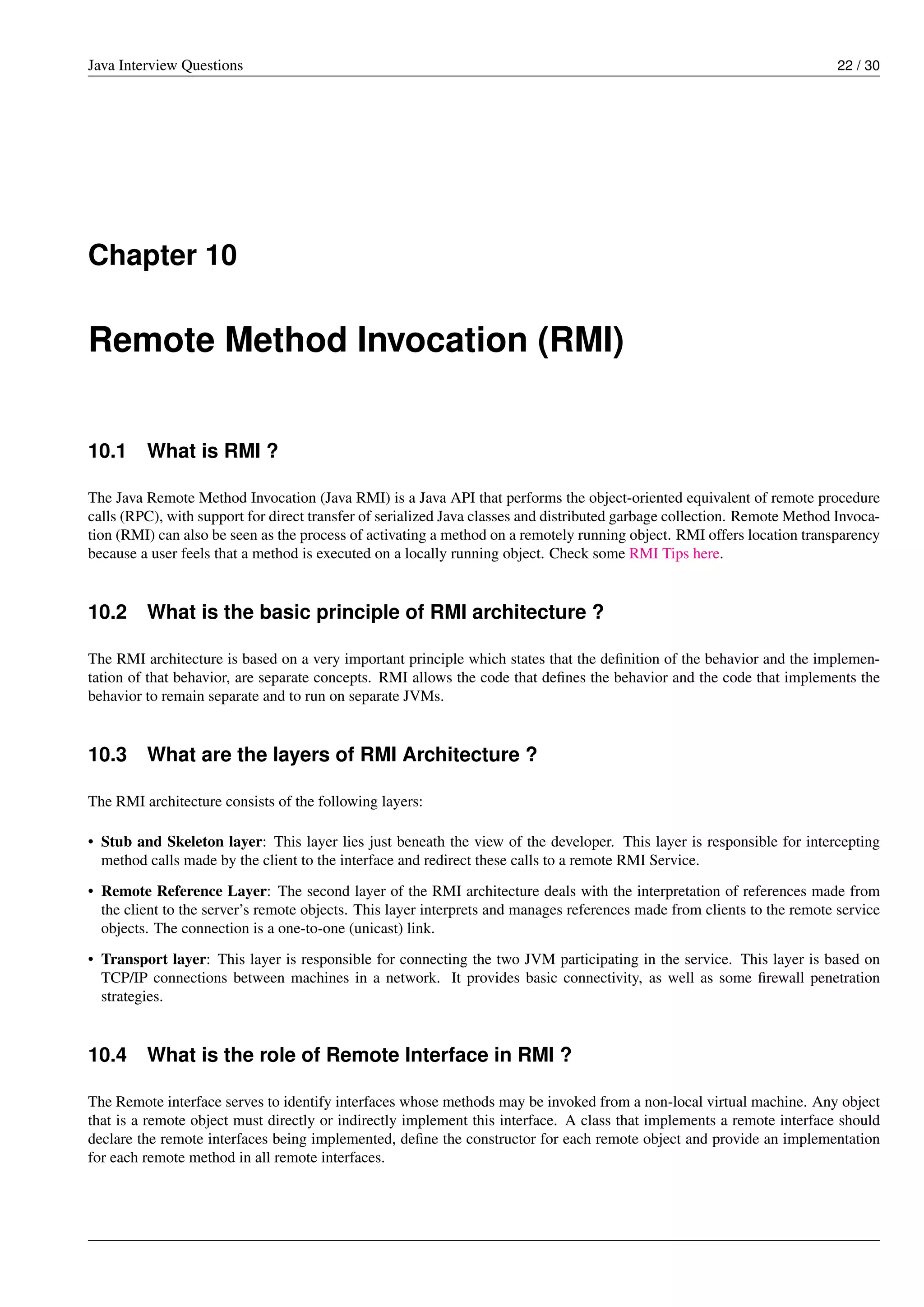 Java Interview Questions 22 / 30
Chapter 10
Remote Method Invocation (RMI)
10.1 What is RMI ?
The Java Remote Method Invocation (Java RMI) is a Java API that performs the object-oriented equivalent of remote procedure
calls (RPC), with support for direct transfer of serialized Java classes and distributed garbage collection. Remote Method Invoca-
tion (RMI) can also be seen as the process of activating a method on a remotely running object. RMI offers location transparency
because a user feels that a method is executed on a locally running object. Check some RMI Tips here.
10.2 What is the basic principle of RMI architecture ?
The RMI architecture is based on a very important principle which states that the deﬁnition of the behavior and the implemen-
tation of that behavior, are separate concepts. RMI allows the code that deﬁnes the behavior and the code that implements the
behavior to remain separate and to run on separate JVMs.
10.3 What are the layers of RMI Architecture ?
The RMI architecture consists of the following layers:
• Stub and Skeleton layer: This layer lies just beneath the view of the developer. This layer is responsible for intercepting
method calls made by the client to the interface and redirect these calls to a remote RMI Service.
• Remote Reference Layer: The second layer of the RMI architecture deals with the interpretation of references made from
the client to the server’s remote objects. This layer interprets and manages references made from clients to the remote service
objects. The connection is a one-to-one (unicast) link.
• Transport layer: This layer is responsible for connecting the two JVM participating in the service. This layer is based on
TCP/IP connections between machines in a network. It provides basic connectivity, as well as some ﬁrewall penetration
strategies.
10.4 What is the role of Remote Interface in RMI ?
The Remote interface serves to identify interfaces whose methods may be invoked from a non-local virtual machine. Any object
that is a remote object must directly or indirectly implement this interface. A class that implements a remote interface should
declare the remote interfaces being implemented, deﬁne the constructor for each remote object and provide an implementation
for each remote method in all remote interfaces.
 