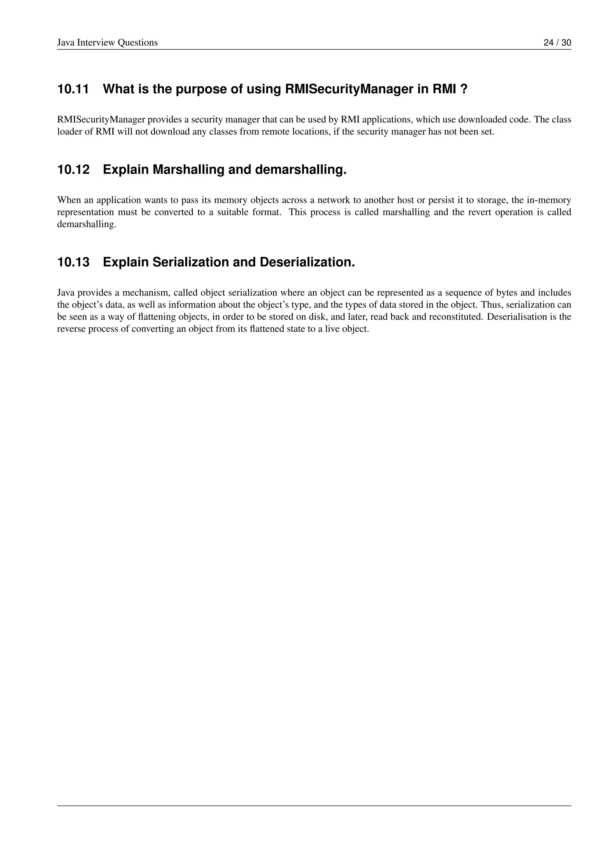 Java Interview Questions 24 / 30
10.11 What is the purpose of using RMISecurityManager in RMI ?
RMISecurityManager provides a security manager that can be used by RMI applications, which use downloaded code. The class
loader of RMI will not download any classes from remote locations, if the security manager has not been set.
10.12 Explain Marshalling and demarshalling.
When an application wants to pass its memory objects across a network to another host or persist it to storage, the in-memory
representation must be converted to a suitable format. This process is called marshalling and the revert operation is called
demarshalling.
10.13 Explain Serialization and Deserialization.
Java provides a mechanism, called object serialization where an object can be represented as a sequence of bytes and includes
the object’s data, as well as information about the object’s type, and the types of data stored in the object. Thus, serialization can
be seen as a way of ﬂattening objects, in order to be stored on disk, and later, read back and reconstituted. Deserialisation is the
reverse process of converting an object from its ﬂattened state to a live object.
 