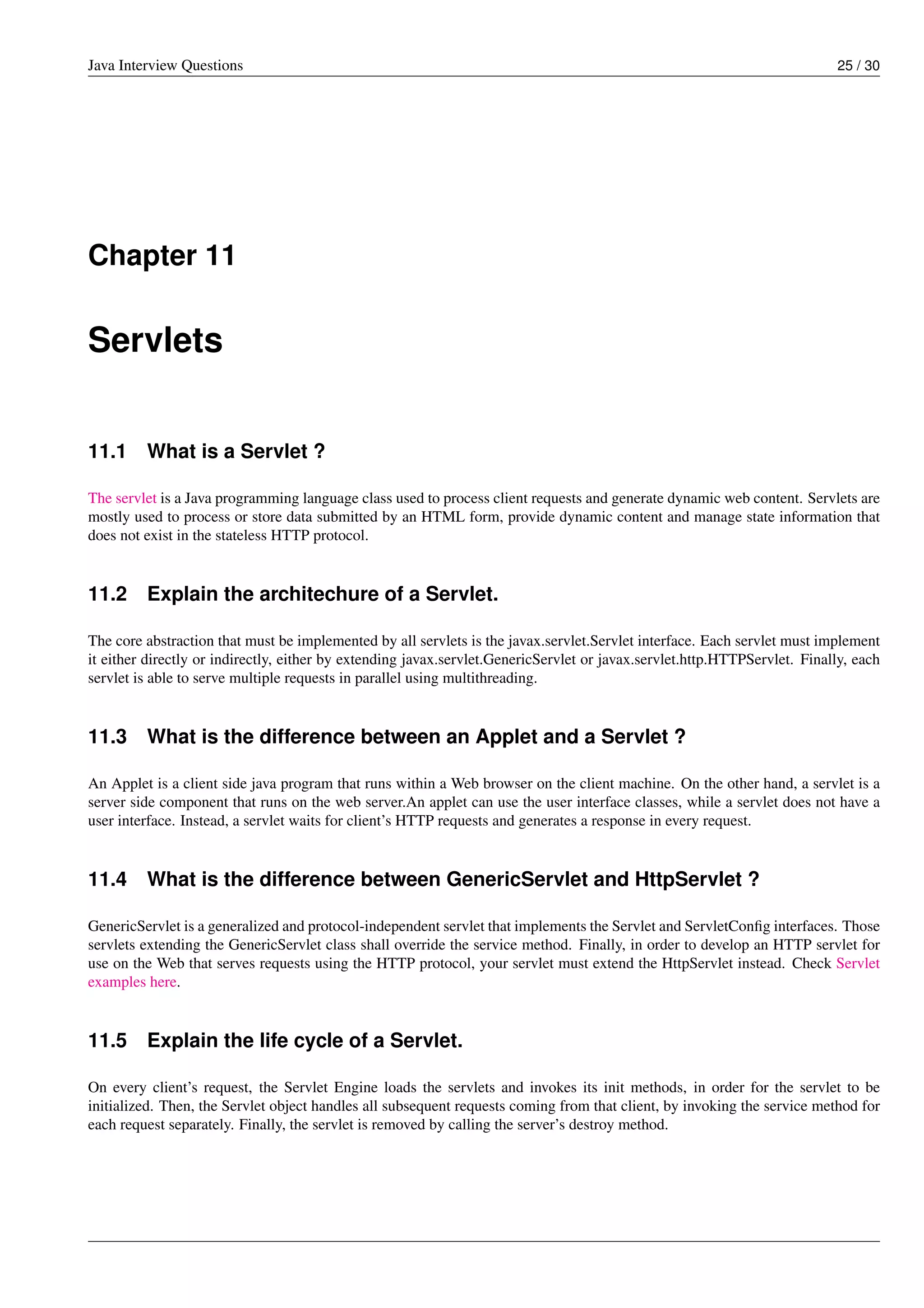 Java Interview Questions 25 / 30
Chapter 11
Servlets
11.1 What is a Servlet ?
The servlet is a Java programming language class used to process client requests and generate dynamic web content. Servlets are
mostly used to process or store data submitted by an HTML form, provide dynamic content and manage state information that
does not exist in the stateless HTTP protocol.
11.2 Explain the architechure of a Servlet.
The core abstraction that must be implemented by all servlets is the javax.servlet.Servlet interface. Each servlet must implement
it either directly or indirectly, either by extending javax.servlet.GenericServlet or javax.servlet.http.HTTPServlet. Finally, each
servlet is able to serve multiple requests in parallel using multithreading.
11.3 What is the difference between an Applet and a Servlet ?
An Applet is a client side java program that runs within a Web browser on the client machine. On the other hand, a servlet is a
server side component that runs on the web server.An applet can use the user interface classes, while a servlet does not have a
user interface. Instead, a servlet waits for client’s HTTP requests and generates a response in every request.
11.4 What is the difference between GenericServlet and HttpServlet ?
GenericServlet is a generalized and protocol-independent servlet that implements the Servlet and ServletConﬁg interfaces. Those
servlets extending the GenericServlet class shall override the service method. Finally, in order to develop an HTTP servlet for
use on the Web that serves requests using the HTTP protocol, your servlet must extend the HttpServlet instead. Check Servlet
examples here.
11.5 Explain the life cycle of a Servlet.
On every client’s request, the Servlet Engine loads the servlets and invokes its init methods, in order for the servlet to be
initialized. Then, the Servlet object handles all subsequent requests coming from that client, by invoking the service method for
each request separately. Finally, the servlet is removed by calling the server’s destroy method.
 