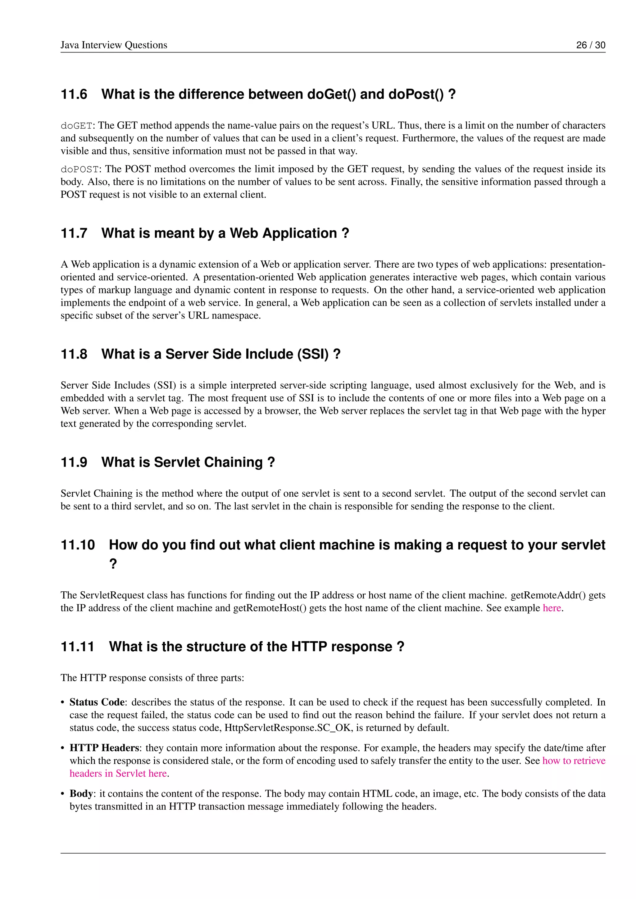Java Interview Questions 26 / 30
11.6 What is the difference between doGet() and doPost() ?
doGET: The GET method appends the name-value pairs on the request’s URL. Thus, there is a limit on the number of characters
and subsequently on the number of values that can be used in a client’s request. Furthermore, the values of the request are made
visible and thus, sensitive information must not be passed in that way.
doPOST: The POST method overcomes the limit imposed by the GET request, by sending the values of the request inside its
body. Also, there is no limitations on the number of values to be sent across. Finally, the sensitive information passed through a
POST request is not visible to an external client.
11.7 What is meant by a Web Application ?
A Web application is a dynamic extension of a Web or application server. There are two types of web applications: presentation-
oriented and service-oriented. A presentation-oriented Web application generates interactive web pages, which contain various
types of markup language and dynamic content in response to requests. On the other hand, a service-oriented web application
implements the endpoint of a web service. In general, a Web application can be seen as a collection of servlets installed under a
speciﬁc subset of the server’s URL namespace.
11.8 What is a Server Side Include (SSI) ?
Server Side Includes (SSI) is a simple interpreted server-side scripting language, used almost exclusively for the Web, and is
embedded with a servlet tag. The most frequent use of SSI is to include the contents of one or more ﬁles into a Web page on a
Web server. When a Web page is accessed by a browser, the Web server replaces the servlet tag in that Web page with the hyper
text generated by the corresponding servlet.
11.9 What is Servlet Chaining ?
Servlet Chaining is the method where the output of one servlet is sent to a second servlet. The output of the second servlet can
be sent to a third servlet, and so on. The last servlet in the chain is responsible for sending the response to the client.
11.10 How do you ﬁnd out what client machine is making a request to your servlet
?
The ServletRequest class has functions for ﬁnding out the IP address or host name of the client machine. getRemoteAddr() gets
the IP address of the client machine and getRemoteHost() gets the host name of the client machine. See example here.
11.11 What is the structure of the HTTP response ?
The HTTP response consists of three parts:
• Status Code: describes the status of the response. It can be used to check if the request has been successfully completed. In
case the request failed, the status code can be used to ﬁnd out the reason behind the failure. If your servlet does not return a
status code, the success status code, HttpServletResponse.SC_OK, is returned by default.
• HTTP Headers: they contain more information about the response. For example, the headers may specify the date/time after
which the response is considered stale, or the form of encoding used to safely transfer the entity to the user. See how to retrieve
headers in Servlet here.
• Body: it contains the content of the response. The body may contain HTML code, an image, etc. The body consists of the data
bytes transmitted in an HTTP transaction message immediately following the headers.
 