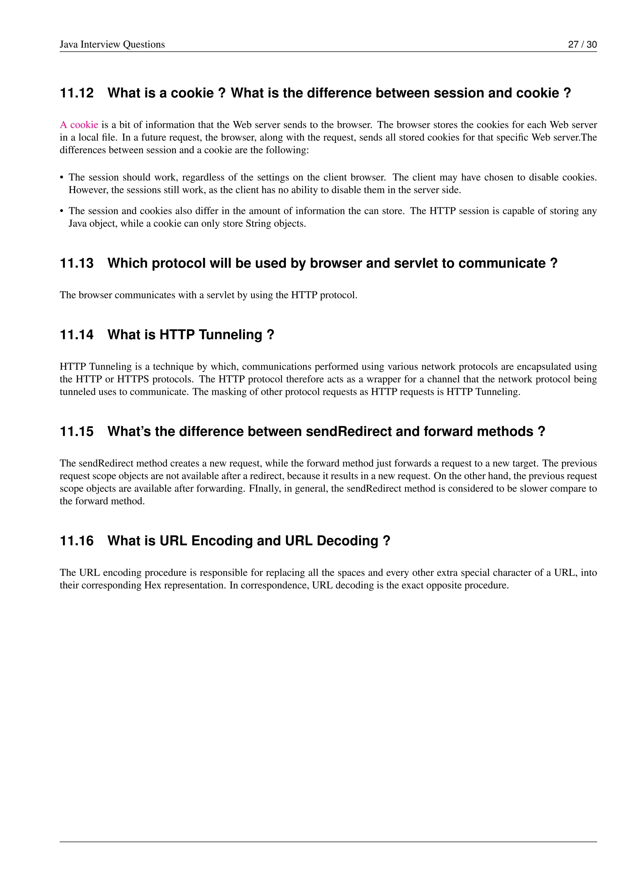 Java Interview Questions 27 / 30
11.12 What is a cookie ? What is the difference between session and cookie ?
A cookie is a bit of information that the Web server sends to the browser. The browser stores the cookies for each Web server
in a local ﬁle. In a future request, the browser, along with the request, sends all stored cookies for that speciﬁc Web server.The
differences between session and a cookie are the following:
• The session should work, regardless of the settings on the client browser. The client may have chosen to disable cookies.
However, the sessions still work, as the client has no ability to disable them in the server side.
• The session and cookies also differ in the amount of information the can store. The HTTP session is capable of storing any
Java object, while a cookie can only store String objects.
11.13 Which protocol will be used by browser and servlet to communicate ?
The browser communicates with a servlet by using the HTTP protocol.
11.14 What is HTTP Tunneling ?
HTTP Tunneling is a technique by which, communications performed using various network protocols are encapsulated using
the HTTP or HTTPS protocols. The HTTP protocol therefore acts as a wrapper for a channel that the network protocol being
tunneled uses to communicate. The masking of other protocol requests as HTTP requests is HTTP Tunneling.
11.15 What’s the difference between sendRedirect and forward methods ?
The sendRedirect method creates a new request, while the forward method just forwards a request to a new target. The previous
request scope objects are not available after a redirect, because it results in a new request. On the other hand, the previous request
scope objects are available after forwarding. FInally, in general, the sendRedirect method is considered to be slower compare to
the forward method.
11.16 What is URL Encoding and URL Decoding ?
The URL encoding procedure is responsible for replacing all the spaces and every other extra special character of a URL, into
their corresponding Hex representation. In correspondence, URL decoding is the exact opposite procedure.
 