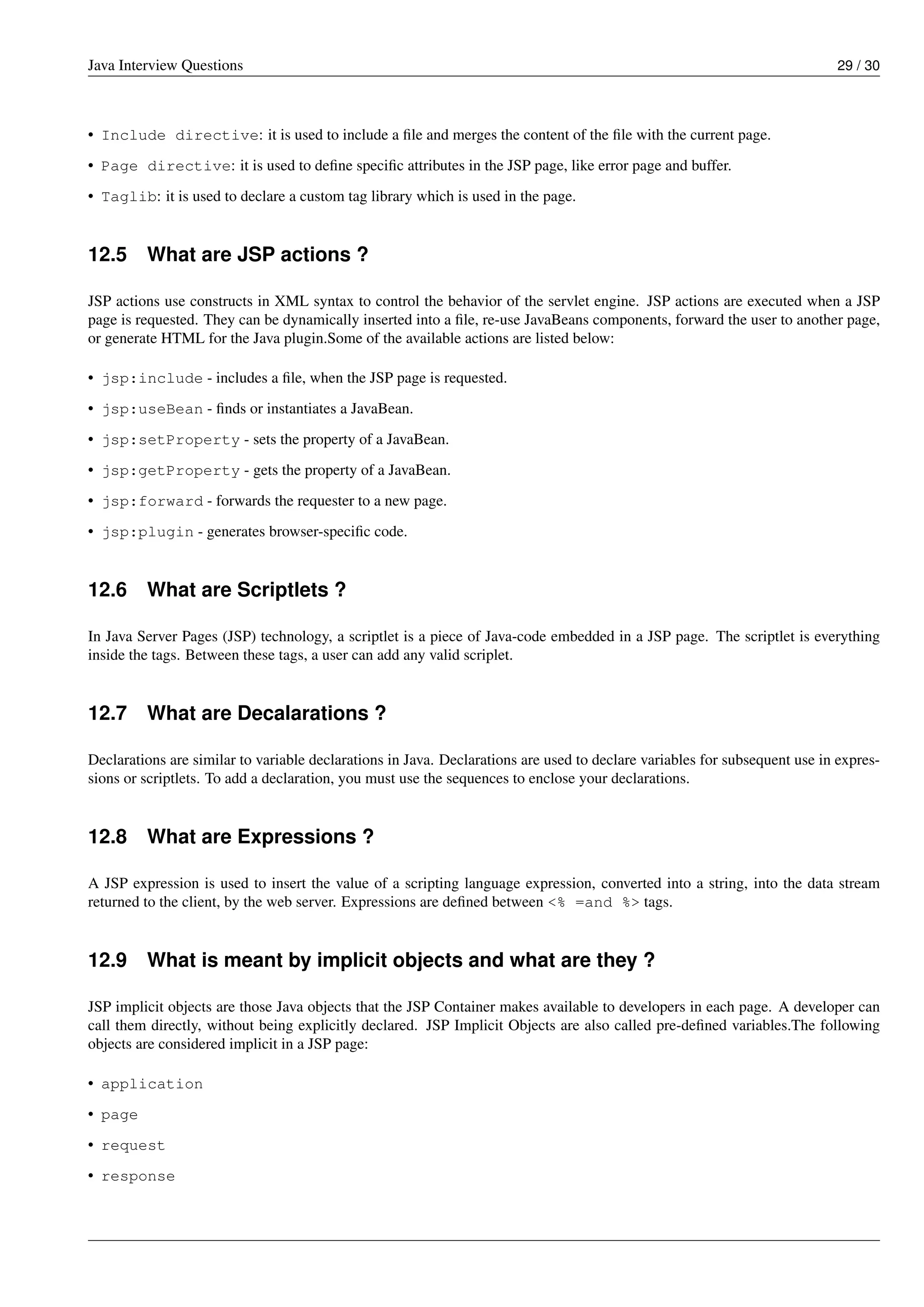 Java Interview Questions 29 / 30
• Include directive: it is used to include a ﬁle and merges the content of the ﬁle with the current page.
• Page directive: it is used to deﬁne speciﬁc attributes in the JSP page, like error page and buffer.
• Taglib: it is used to declare a custom tag library which is used in the page.
12.5 What are JSP actions ?
JSP actions use constructs in XML syntax to control the behavior of the servlet engine. JSP actions are executed when a JSP
page is requested. They can be dynamically inserted into a ﬁle, re-use JavaBeans components, forward the user to another page,
or generate HTML for the Java plugin.Some of the available actions are listed below:
• jsp:include - includes a ﬁle, when the JSP page is requested.
• jsp:useBean - ﬁnds or instantiates a JavaBean.
• jsp:setProperty - sets the property of a JavaBean.
• jsp:getProperty - gets the property of a JavaBean.
• jsp:forward - forwards the requester to a new page.
• jsp:plugin - generates browser-speciﬁc code.
12.6 What are Scriptlets ?
In Java Server Pages (JSP) technology, a scriptlet is a piece of Java-code embedded in a JSP page. The scriptlet is everything
inside the tags. Between these tags, a user can add any valid scriplet.
12.7 What are Decalarations ?
Declarations are similar to variable declarations in Java. Declarations are used to declare variables for subsequent use in expres-
sions or scriptlets. To add a declaration, you must use the sequences to enclose your declarations.
12.8 What are Expressions ?
A JSP expression is used to insert the value of a scripting language expression, converted into a string, into the data stream
returned to the client, by the web server. Expressions are deﬁned between <% =and %> tags.
12.9 What is meant by implicit objects and what are they ?
JSP implicit objects are those Java objects that the JSP Container makes available to developers in each page. A developer can
call them directly, without being explicitly declared. JSP Implicit Objects are also called pre-deﬁned variables.The following
objects are considered implicit in a JSP page:
• application
• page
• request
• response
 