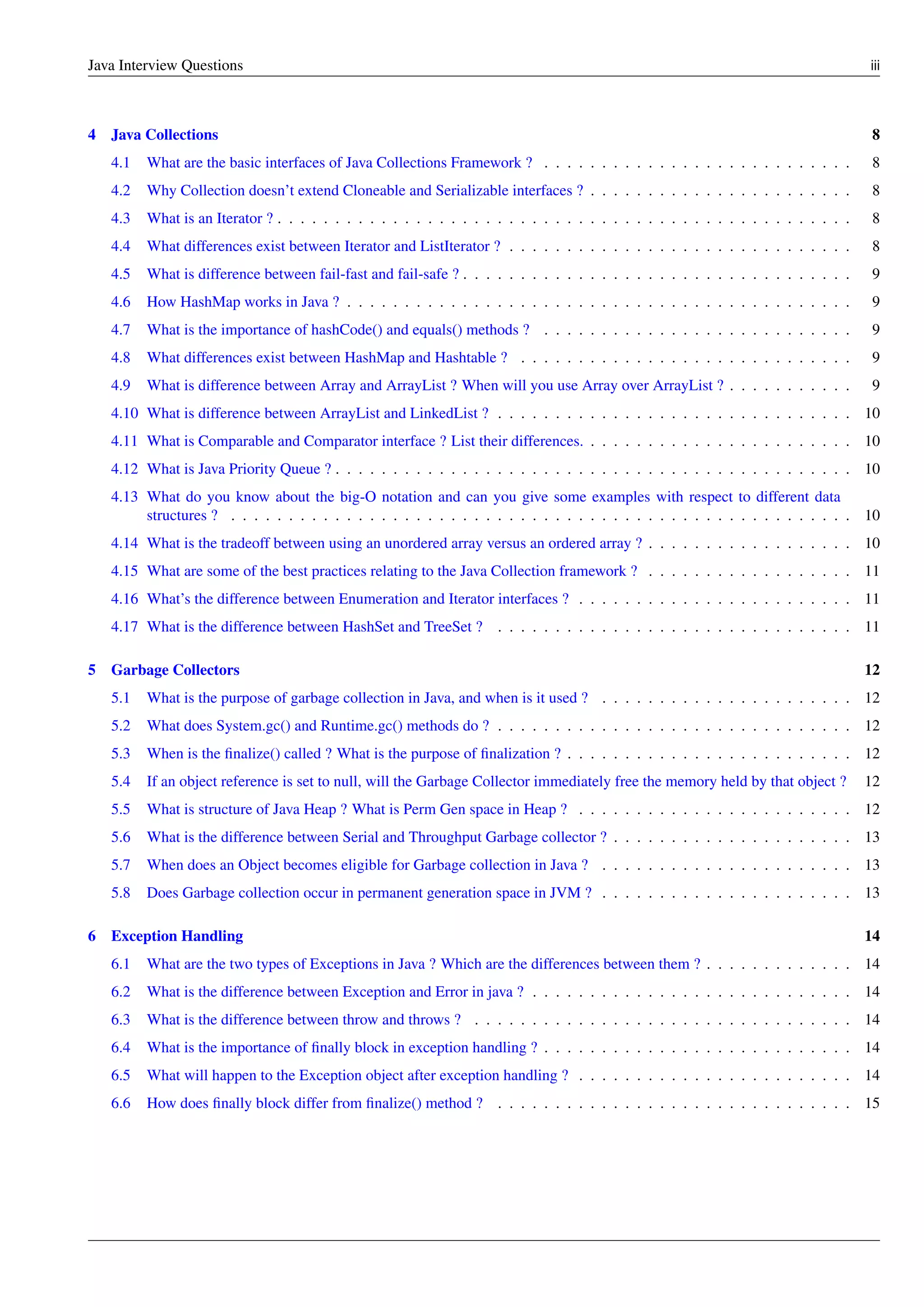 Java Interview Questions iii
4 Java Collections 8
4.1 What are the basic interfaces of Java Collections Framework ? . . . . . . . . . . . . . . . . . . . . . . . . . . . 8
4.2 Why Collection doesn’t extend Cloneable and Serializable interfaces ? . . . . . . . . . . . . . . . . . . . . . . . 8
4.3 What is an Iterator ? . . . . . . . . . . . . . . . . . . . . . . . . . . . . . . . . . . . . . . . . . . . . . . . . . . 8
4.4 What differences exist between Iterator and ListIterator ? . . . . . . . . . . . . . . . . . . . . . . . . . . . . . . 8
4.5 What is difference between fail-fast and fail-safe ? . . . . . . . . . . . . . . . . . . . . . . . . . . . . . . . . . . 9
4.6 How HashMap works in Java ? . . . . . . . . . . . . . . . . . . . . . . . . . . . . . . . . . . . . . . . . . . . . 9
4.7 What is the importance of hashCode() and equals() methods ? . . . . . . . . . . . . . . . . . . . . . . . . . . . 9
4.8 What differences exist between HashMap and Hashtable ? . . . . . . . . . . . . . . . . . . . . . . . . . . . . . 9
4.9 What is difference between Array and ArrayList ? When will you use Array over ArrayList ? . . . . . . . . . . . 9
4.10 What is difference between ArrayList and LinkedList ? . . . . . . . . . . . . . . . . . . . . . . . . . . . . . . . 10
4.11 What is Comparable and Comparator interface ? List their differences. . . . . . . . . . . . . . . . . . . . . . . . 10
4.12 What is Java Priority Queue ? . . . . . . . . . . . . . . . . . . . . . . . . . . . . . . . . . . . . . . . . . . . . . 10
4.13 What do you know about the big-O notation and can you give some examples with respect to different data
structures ? . . . . . . . . . . . . . . . . . . . . . . . . . . . . . . . . . . . . . . . . . . . . . . . . . . . . . . 10
4.14 What is the tradeoff between using an unordered array versus an ordered array ? . . . . . . . . . . . . . . . . . . 10
4.15 What are some of the best practices relating to the Java Collection framework ? . . . . . . . . . . . . . . . . . . 11
4.16 What’s the difference between Enumeration and Iterator interfaces ? . . . . . . . . . . . . . . . . . . . . . . . . 11
4.17 What is the difference between HashSet and TreeSet ? . . . . . . . . . . . . . . . . . . . . . . . . . . . . . . . 11
5 Garbage Collectors 12
5.1 What is the purpose of garbage collection in Java, and when is it used ? . . . . . . . . . . . . . . . . . . . . . . 12
5.2 What does System.gc() and Runtime.gc() methods do ? . . . . . . . . . . . . . . . . . . . . . . . . . . . . . . . 12
5.3 When is the ﬁnalize() called ? What is the purpose of ﬁnalization ? . . . . . . . . . . . . . . . . . . . . . . . . . 12
5.4 If an object reference is set to null, will the Garbage Collector immediately free the memory held by that object ? 12
5.5 What is structure of Java Heap ? What is Perm Gen space in Heap ? . . . . . . . . . . . . . . . . . . . . . . . . 12
5.6 What is the difference between Serial and Throughput Garbage collector ? . . . . . . . . . . . . . . . . . . . . . 13
5.7 When does an Object becomes eligible for Garbage collection in Java ? . . . . . . . . . . . . . . . . . . . . . . 13
5.8 Does Garbage collection occur in permanent generation space in JVM ? . . . . . . . . . . . . . . . . . . . . . . 13
6 Exception Handling 14
6.1 What are the two types of Exceptions in Java ? Which are the differences between them ? . . . . . . . . . . . . . 14
6.2 What is the difference between Exception and Error in java ? . . . . . . . . . . . . . . . . . . . . . . . . . . . . 14
6.3 What is the difference between throw and throws ? . . . . . . . . . . . . . . . . . . . . . . . . . . . . . . . . . 14
6.4 What is the importance of ﬁnally block in exception handling ? . . . . . . . . . . . . . . . . . . . . . . . . . . . 14
6.5 What will happen to the Exception object after exception handling ? . . . . . . . . . . . . . . . . . . . . . . . . 14
6.6 How does ﬁnally block differ from ﬁnalize() method ? . . . . . . . . . . . . . . . . . . . . . . . . . . . . . . . 15
 