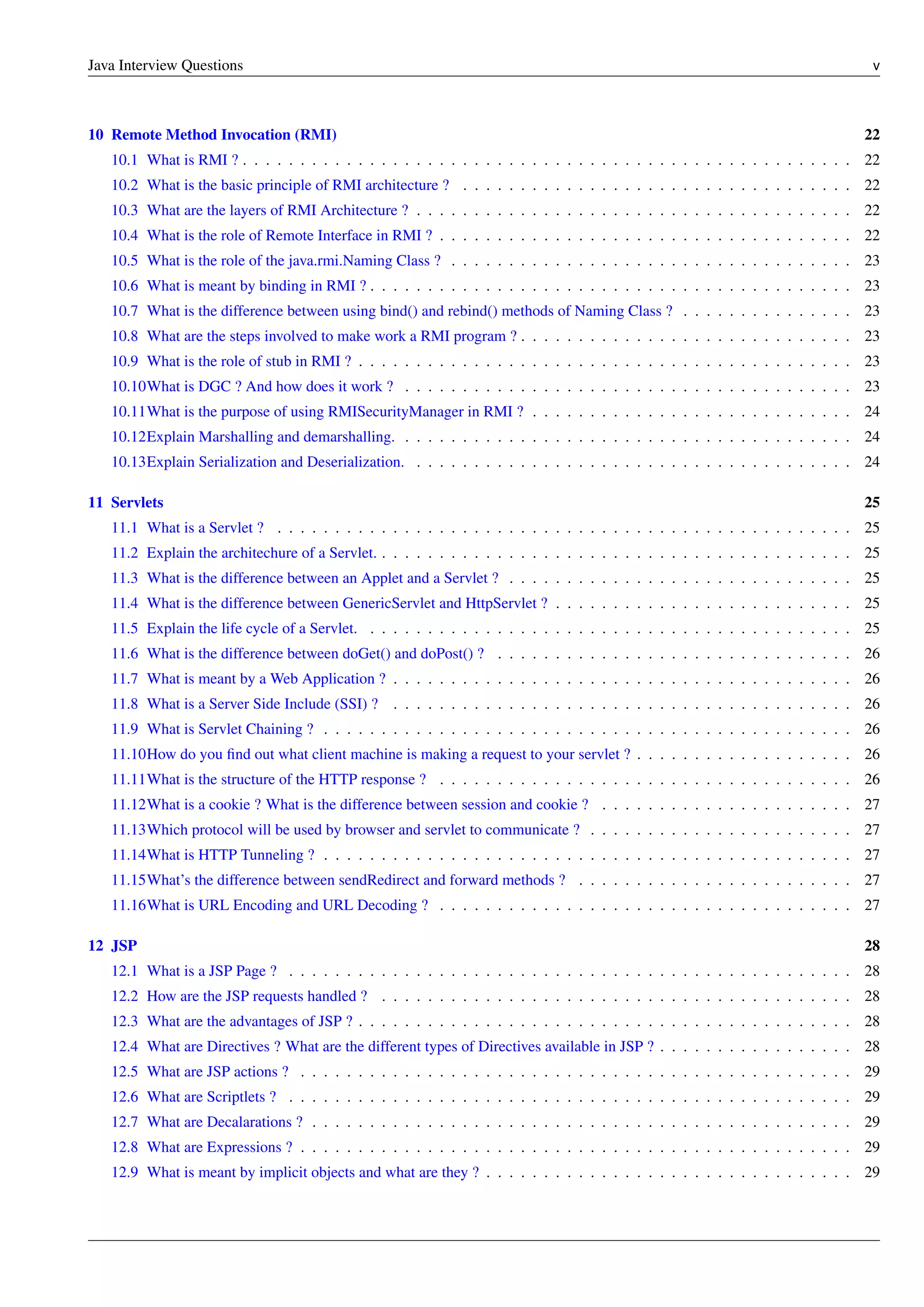 Java Interview Questions v
10 Remote Method Invocation (RMI) 22
10.1 What is RMI ? . . . . . . . . . . . . . . . . . . . . . . . . . . . . . . . . . . . . . . . . . . . . . . . . . . . . . 22
10.2 What is the basic principle of RMI architecture ? . . . . . . . . . . . . . . . . . . . . . . . . . . . . . . . . . . 22
10.3 What are the layers of RMI Architecture ? . . . . . . . . . . . . . . . . . . . . . . . . . . . . . . . . . . . . . . 22
10.4 What is the role of Remote Interface in RMI ? . . . . . . . . . . . . . . . . . . . . . . . . . . . . . . . . . . . . 22
10.5 What is the role of the java.rmi.Naming Class ? . . . . . . . . . . . . . . . . . . . . . . . . . . . . . . . . . . . 23
10.6 What is meant by binding in RMI ? . . . . . . . . . . . . . . . . . . . . . . . . . . . . . . . . . . . . . . . . . . 23
10.7 What is the difference between using bind() and rebind() methods of Naming Class ? . . . . . . . . . . . . . . . 23
10.8 What are the steps involved to make work a RMI program ? . . . . . . . . . . . . . . . . . . . . . . . . . . . . . 23
10.9 What is the role of stub in RMI ? . . . . . . . . . . . . . . . . . . . . . . . . . . . . . . . . . . . . . . . . . . . 23
10.10What is DGC ? And how does it work ? . . . . . . . . . . . . . . . . . . . . . . . . . . . . . . . . . . . . . . . 23
10.11What is the purpose of using RMISecurityManager in RMI ? . . . . . . . . . . . . . . . . . . . . . . . . . . . . 24
10.12Explain Marshalling and demarshalling. . . . . . . . . . . . . . . . . . . . . . . . . . . . . . . . . . . . . . . . 24
10.13Explain Serialization and Deserialization. . . . . . . . . . . . . . . . . . . . . . . . . . . . . . . . . . . . . . . 24
11 Servlets 25
11.1 What is a Servlet ? . . . . . . . . . . . . . . . . . . . . . . . . . . . . . . . . . . . . . . . . . . . . . . . . . . 25
11.2 Explain the architechure of a Servlet. . . . . . . . . . . . . . . . . . . . . . . . . . . . . . . . . . . . . . . . . . 25
11.3 What is the difference between an Applet and a Servlet ? . . . . . . . . . . . . . . . . . . . . . . . . . . . . . . 25
11.4 What is the difference between GenericServlet and HttpServlet ? . . . . . . . . . . . . . . . . . . . . . . . . . . 25
11.5 Explain the life cycle of a Servlet. . . . . . . . . . . . . . . . . . . . . . . . . . . . . . . . . . . . . . . . . . . 25
11.6 What is the difference between doGet() and doPost() ? . . . . . . . . . . . . . . . . . . . . . . . . . . . . . . . 26
11.7 What is meant by a Web Application ? . . . . . . . . . . . . . . . . . . . . . . . . . . . . . . . . . . . . . . . . 26
11.8 What is a Server Side Include (SSI) ? . . . . . . . . . . . . . . . . . . . . . . . . . . . . . . . . . . . . . . . . 26
11.9 What is Servlet Chaining ? . . . . . . . . . . . . . . . . . . . . . . . . . . . . . . . . . . . . . . . . . . . . . . 26
11.10How do you ﬁnd out what client machine is making a request to your servlet ? . . . . . . . . . . . . . . . . . . . 26
11.11What is the structure of the HTTP response ? . . . . . . . . . . . . . . . . . . . . . . . . . . . . . . . . . . . . 26
11.12What is a cookie ? What is the difference between session and cookie ? . . . . . . . . . . . . . . . . . . . . . . 27
11.13Which protocol will be used by browser and servlet to communicate ? . . . . . . . . . . . . . . . . . . . . . . . 27
11.14What is HTTP Tunneling ? . . . . . . . . . . . . . . . . . . . . . . . . . . . . . . . . . . . . . . . . . . . . . . 27
11.15What’s the difference between sendRedirect and forward methods ? . . . . . . . . . . . . . . . . . . . . . . . . 27
11.16What is URL Encoding and URL Decoding ? . . . . . . . . . . . . . . . . . . . . . . . . . . . . . . . . . . . . 27
12 JSP 28
12.1 What is a JSP Page ? . . . . . . . . . . . . . . . . . . . . . . . . . . . . . . . . . . . . . . . . . . . . . . . . . 28
12.2 How are the JSP requests handled ? . . . . . . . . . . . . . . . . . . . . . . . . . . . . . . . . . . . . . . . . . 28
12.3 What are the advantages of JSP ? . . . . . . . . . . . . . . . . . . . . . . . . . . . . . . . . . . . . . . . . . . . 28
12.4 What are Directives ? What are the different types of Directives available in JSP ? . . . . . . . . . . . . . . . . . 28
12.5 What are JSP actions ? . . . . . . . . . . . . . . . . . . . . . . . . . . . . . . . . . . . . . . . . . . . . . . . . 29
12.6 What are Scriptlets ? . . . . . . . . . . . . . . . . . . . . . . . . . . . . . . . . . . . . . . . . . . . . . . . . . 29
12.7 What are Decalarations ? . . . . . . . . . . . . . . . . . . . . . . . . . . . . . . . . . . . . . . . . . . . . . . . 29
12.8 What are Expressions ? . . . . . . . . . . . . . . . . . . . . . . . . . . . . . . . . . . . . . . . . . . . . . . . . 29
12.9 What is meant by implicit objects and what are they ? . . . . . . . . . . . . . . . . . . . . . . . . . . . . . . . . 29
 