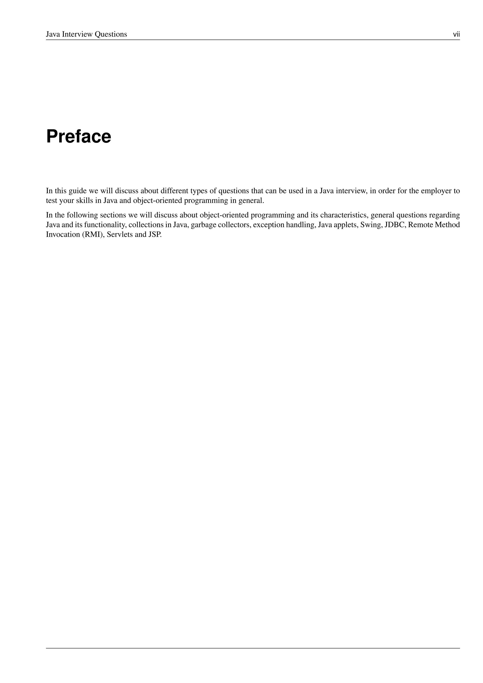 Java Interview Questions vii
Preface
In this guide we will discuss about different types of questions that can be used in a Java interview, in order for the employer to
test your skills in Java and object-oriented programming in general.
In the following sections we will discuss about object-oriented programming and its characteristics, general questions regarding
Java and its functionality, collections in Java, garbage collectors, exception handling, Java applets, Swing, JDBC, Remote Method
Invocation (RMI), Servlets and JSP.
 