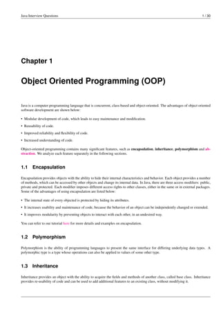 Java Interview Questions 1 / 30
Chapter 1
Object Oriented Programming (OOP)
Java is a computer programming language that is concurrent, class-based and object-oriented. The advantages of object oriented
software development are shown below:
• Modular development of code, which leads to easy maintenance and modiﬁcation.
• Reusability of code.
• Improved reliability and ﬂexibility of code.
• Increased understanding of code.
Object-oriented programming contains many signiﬁcant features, such as encapsulation, inheritance, polymorphism and ab-
straction. We analyze each feature separately in the following sections.
1.1 Encapsulation
Encapsulation provides objects with the ability to hide their internal characteristics and behavior. Each object provides a number
of methods, which can be accessed by other objects and change its internal data. In Java, there are three access modiﬁers: public,
private and protected. Each modiﬁer imposes different access rights to other classes, either in the same or in external packages.
Some of the advantages of using encapsulation are listed below:
• The internal state of every objected is protected by hiding its attributes.
• It increases usability and maintenance of code, because the behavior of an object can be independently changed or extended.
• It improves modularity by preventing objects to interact with each other, in an undesired way.
You can refer to our tutorial here for more details and examples on encapsulation.
1.2 Polymorphism
Polymorphism is the ability of programming languages to present the same interface for differing underlying data types. A
polymorphic type is a type whose operations can also be applied to values of some other type.
1.3 Inheritance
Inheritance provides an object with the ability to acquire the ﬁelds and methods of another class, called base class. Inheritance
provides re-usability of code and can be used to add additional features to an existing class, without modifying it.
 