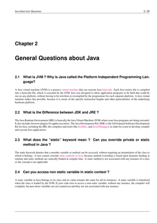 Java Interview Questions 3 / 30
Chapter 2
General Questions about Java
2.1 What is JVM ? Why is Java called the Platform Independent Programming Lan-
guage?
A Java virtual machine (JVM) is a process virtual machine that can execute Java bytecode. Each Java source ﬁle is compiled
into a bytecode ﬁle, which is executed by the JVM. Java was designed to allow application programs to be built that could be
run on any platform, without having to be rewritten or recompiled by the programmer for each separate platform. A Java virtual
machine makes this possible, because it is aware of the speciﬁc instruction lengths and other particularities of the underlying
hardware platform.
2.2 What is the Difference between JDK and JRE ?
The Java Runtime Environment (JRE) is basically the Java Virtual Machine (JVM) where your Java programs are being executed.
It also includes browser plugins for applet execution. The Java Development Kit (JDK) is the full featured Software Development
Kit for Java, including the JRE, the compilers and tools (like JavaDoc, and Java Debugger), in order for a user to develop, compile
and execute Java applications.
2.3 What does the “static” keyword mean ? Can you override private or static
method in Java ?
The static keyword denotes that a member variable or method can be accessed, without requiring an instantiation of the class to
which it belongs. A user cannot override static methods in Java, because method overriding is based upon dynamic binding at
runtime and static methods are statically binded at compile time. A static method is not associated with any instance of a class
so the concept is not applicable.
2.4 Can you access non static variable in static context ?
A static variable in Java belongs to its class and its value remains the same for all its instances. A static variable is initialized
when the class is loaded by the JVM. If your code tries to access a non-static variable, without any instance, the compiler will
complain, because those variables are not created yet and they are not associated with any instance.
 