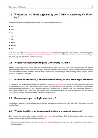 Java Interview Questions 4 / 30
2.5 What are the Data Types supported by Java ? What is Autoboxing and Unbox-
ing ?
The eight primitive data types supported by the Java programming language are:
• byte
• short
• int
• long
• ﬂoat
• double
• boolean
• char
Autoboxing is the automatic conversion made by the Java compiler between the primitive types and their corresponding object
wrapper classes. For example, the compiler converts an int to an Integer, a double to a Double, and so on. If the conversion goes
the other way, this operation is called unboxing.
2.6 What is Function Overriding and Overloading in Java ?
Method overloading in Java occurs when two or more methods in the same class have the exact same name, but different
parameters. On the other hand, method overriding is deﬁned as the case when a child class redeﬁnes the same method as a parent
class. Overridden methods must have the same name, argument list, and return type. The overriding method may not limit the
access of the method it overrides.
2.7 What is a Constructor, Constructor Overloading in Java and Copy-Constructor
A constructor gets invoked when a new object is created. Every class has a constructor. In case the programmer does not provide
a constructor for a class, the Java compiler (Javac) creates a default constructor for that class. The constructor overloading is
similar to method overloading in Java. Different constructors can be created for a single class. Each constructor must have its
own unique parameter list. Finally, Java does support copy constructors like C++, but the difference lies in the fact that Java
doesn’t create a default copy constructor if you don’t write your own.
2.8 Does Java support multiple inheritance ?
No, Java does not support multiple inheritance. Each class is able to extend only on one class, but is able to implement more than
one interfaces.
2.9 What is the difference between an Interface and an Abstract class ?
Java provides and supports the creation both of abstract classes and interfaces. Both implementations share some common
characteristics, but they differ in the following features:
• All methods in an interface are implicitly abstract. On the other hand, an abstract class may contain both abstract and non-
abstract methods.
 