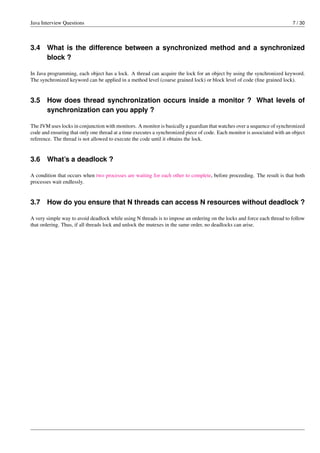 Java Interview Questions 7 / 30
3.4 What is the difference between a synchronized method and a synchronized
block ?
In Java programming, each object has a lock. A thread can acquire the lock for an object by using the synchronized keyword.
The synchronized keyword can be applied in a method level (coarse grained lock) or block level of code (ﬁne grained lock).
3.5 How does thread synchronization occurs inside a monitor ? What levels of
synchronization can you apply ?
The JVM uses locks in conjunction with monitors. A monitor is basically a guardian that watches over a sequence of synchronized
code and ensuring that only one thread at a time executes a synchronized piece of code. Each monitor is associated with an object
reference. The thread is not allowed to execute the code until it obtains the lock.
3.6 What’s a deadlock ?
A condition that occurs when two processes are waiting for each other to complete, before proceeding. The result is that both
processes wait endlessly.
3.7 How do you ensure that N threads can access N resources without deadlock ?
A very simple way to avoid deadlock while using N threads is to impose an ordering on the locks and force each thread to follow
that ordering. Thus, if all threads lock and unlock the mutexes in the same order, no deadlocks can arise.
 
