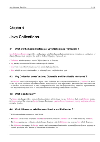 Java Interview Questions 8 / 30
Chapter 4
Java Collections
4.1 What are the basic interfaces of Java Collections Framework ?
Java Collections Framework provides a well designed set of interfaces and classes that support operations on a collections of
objects. The most basic interfaces that reside in the Java Collections Framework are:
• Collection, which represents a group of objects known as its elements.
• Set, which is a collection that cannot contain duplicate elements.
• List, which is an ordered collection and can contain duplicate elements.
• Map, which is an object that maps keys to values and cannot contain duplicate keys.
4.2 Why Collection doesn’t extend Cloneable and Serializable interfaces ?
The Collection interface speciﬁes groups of objects known as elements. Each concrete implementation of a Collection can choose
its own way of how to maintain and order its elements. Some collections allow duplicate keys, while some other collections don’t.
The semantics and the implications of either cloning or serialization come into play when dealing with actual implementations.
Thus, the concrete implementations of collections should decide how they can be cloned or serialized.
4.3 What is an Iterator ?
The Iterator interface provides a number of methods that are able to iterate over any Collection. Each Java Collection contains
the iterator method that returns an Iterator instance. Iterators are capable of removing elements from the underlying collection
during the iteration.
4.4 What differences exist between Iterator and ListIterator ?
The differences of these elements are listed below:
• An Iterator can be used to traverse the Set and List collections, while the ListIterator can be used to iterate only over Lists.
• The Iterator can traverse a collection only in forward direction, while the ListIterator can traverse a List in both directions.
• The ListIterator implements the Iterator interface and contains extra functionality, such as adding an element, replacing an
element, getting the index position for previous and next elements, etc.
 