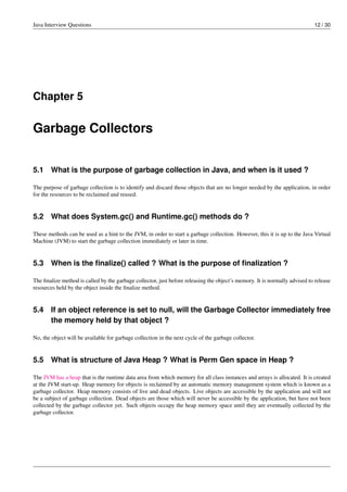 Java Interview Questions 12 / 30
Chapter 5
Garbage Collectors
5.1 What is the purpose of garbage collection in Java, and when is it used ?
The purpose of garbage collection is to identify and discard those objects that are no longer needed by the application, in order
for the resources to be reclaimed and reused.
5.2 What does System.gc() and Runtime.gc() methods do ?
These methods can be used as a hint to the JVM, in order to start a garbage collection. However, this it is up to the Java Virtual
Machine (JVM) to start the garbage collection immediately or later in time.
5.3 When is the ﬁnalize() called ? What is the purpose of ﬁnalization ?
The ﬁnalize method is called by the garbage collector, just before releasing the object’s memory. It is normally advised to release
resources held by the object inside the ﬁnalize method.
5.4 If an object reference is set to null, will the Garbage Collector immediately free
the memory held by that object ?
No, the object will be available for garbage collection in the next cycle of the garbage collector.
5.5 What is structure of Java Heap ? What is Perm Gen space in Heap ?
The JVM has a heap that is the runtime data area from which memory for all class instances and arrays is allocated. It is created
at the JVM start-up. Heap memory for objects is reclaimed by an automatic memory management system which is known as a
garbage collector. Heap memory consists of live and dead objects. Live objects are accessible by the application and will not
be a subject of garbage collection. Dead objects are those which will never be accessible by the application, but have not been
collected by the garbage collector yet. Such objects occupy the heap memory space until they are eventually collected by the
garbage collector.
 