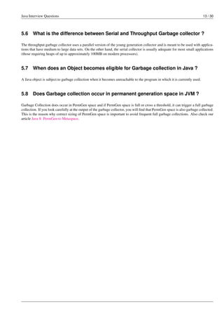 Java Interview Questions 13 / 30
5.6 What is the difference between Serial and Throughput Garbage collector ?
The throughput garbage collector uses a parallel version of the young generation collector and is meant to be used with applica-
tions that have medium to large data sets. On the other hand, the serial collector is usually adequate for most small applications
(those requiring heaps of up to approximately 100MB on modern processors).
5.7 When does an Object becomes eligible for Garbage collection in Java ?
A Java object is subject to garbage collection when it becomes unreachable to the program in which it is currently used.
5.8 Does Garbage collection occur in permanent generation space in JVM ?
Garbage Collection does occur in PermGen space and if PermGen space is full or cross a threshold, it can trigger a full garbage
collection. If you look carefully at the output of the garbage collector, you will ﬁnd that PermGen space is also garbage collected.
This is the reason why correct sizing of PermGen space is important to avoid frequent full garbage collections. Also check our
article Java 8: PermGen to Metaspace.
 