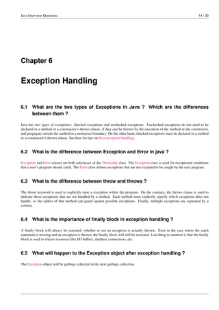 Java Interview Questions 14 / 30
Chapter 6
Exception Handling
6.1 What are the two types of Exceptions in Java ? Which are the differences
between them ?
Java has two types of exceptions: checked exceptions and unchecked exceptions. Unchecked exceptions do not need to be
declared in a method or a constructor’s throws clause, if they can be thrown by the execution of the method or the constructor,
and propagate outside the method or constructor boundary. On the other hand, checked exceptions must be declared in a method
or a constructor’s throws clause. See here for tips on Java exception handling.
6.2 What is the difference between Exception and Error in java ?
Exception and Error classes are both subclasses of the Throwable class. The Exception class is used for exceptional conditions
that a user’s program should catch. The Error class deﬁnes exceptions that are not excepted to be caught by the user program.
6.3 What is the difference between throw and throws ?
The throw keyword is used to explicitly raise a exception within the program. On the contrary, the throws clause is used to
indicate those exceptions that are not handled by a method. Each method must explicitly specify which exceptions does not
handle, so the callers of that method can guard against possible exceptions. Finally, multiple exceptions are separated by a
comma.
6.4 What is the importance of ﬁnally block in exception handling ?
A ﬁnally block will always be executed, whether or not an exception is actually thrown. Even in the case where the catch
statement is missing and an exception is thrown, the ﬁnally block will still be executed. Last thing to mention is that the ﬁnally
block is used to release resources like I/O buffers, database connections, etc.
6.5 What will happen to the Exception object after exception handling ?
The Exception object will be garbage collected in the next garbage collection.
 