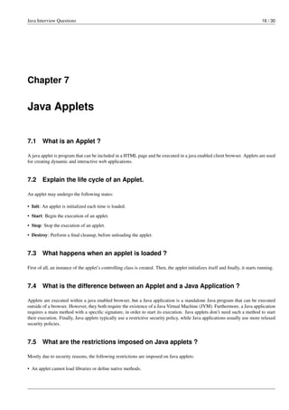Java Interview Questions 16 / 30
Chapter 7
Java Applets
7.1 What is an Applet ?
A java applet is program that can be included in a HTML page and be executed in a java enabled client browser. Applets are used
for creating dynamic and interactive web applications.
7.2 Explain the life cycle of an Applet.
An applet may undergo the following states:
• Init: An applet is initialized each time is loaded.
• Start: Begin the execution of an applet.
• Stop: Stop the execution of an applet.
• Destroy: Perform a ﬁnal cleanup, before unloading the applet.
7.3 What happens when an applet is loaded ?
First of all, an instance of the applet’s controlling class is created. Then, the applet initializes itself and ﬁnally, it starts running.
7.4 What is the difference between an Applet and a Java Application ?
Applets are executed within a java enabled browser, but a Java application is a standalone Java program that can be executed
outside of a browser. However, they both require the existence of a Java Virtual Machine (JVM). Furthermore, a Java application
requires a main method with a speciﬁc signature, in order to start its execution. Java applets don’t need such a method to start
their execution. Finally, Java applets typically use a restrictive security policy, while Java applications usually use more relaxed
security policies.
7.5 What are the restrictions imposed on Java applets ?
Mostly due to security reasons, the following restrictions are imposed on Java applets:
• An applet cannot load libraries or deﬁne native methods.
 