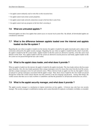 Java Interview Questions 17 / 30
• An applet cannot ordinarily read or write ﬁles on the execution host.
• An applet cannot read certain system properties.
• An applet cannot make network connections except to the host that it came from.
• An applet cannot start any program on the host that’s executing it.
7.6 What are untrusted applets ?
Untrusted applets are those Java applets that cannot access or execute local system ﬁles. By default, all downloaded applets are
considered as untrusted.
7.7 What is the difference between applets loaded over the internet and applets
loaded via the ﬁle system ?
Regarding the case where an applet is loaded over the internet, the applet is loaded by the applet classloader and is subject to the
restrictions enforced by the applet security manager. Regarding the case where an applet is loaded from the client’s local disk,
the applet is loaded by the ﬁle system loader. Applets loaded via the ﬁle system are allowed to read ﬁles, write ﬁles and to load
libraries on the client. Also, applets loaded via the ﬁle system are allowed to execute processes and ﬁnally, applets loaded via the
ﬁle system are not passed through the byte code veriﬁer.
7.8 What is the applet class loader, and what does it provide ?
When an applet is loaded over the internet, the applet is loaded by the applet classloader. The class loader enforces the Java name
space hierarchy. Also, the class loader guarantees that a unique namespace exists for classes that come from the local ﬁle system,
and that a unique namespace exists for each network source. When a browser loads an applet over the net, that applet’s classes
are placed in a private namespace associated with the applet’s origin. Then, those classes loaded by the class loader are passed
through the veriﬁer.The veriﬁer checks that the class ﬁle conforms to the Java language speciﬁcation . Among other things, the
veriﬁer ensures that there are no stack overﬂows or underﬂows and that the parameters to all bytecode instructions are correct.
7.9 What is the applet security manager, and what does it provide ?
The applet security manager is a mechanism to impose restrictions on Java applets. A browser may only have one security
manager. The security manager is established at startup, and it cannot thereafter be replaced, overloaded, overridden, or extended.
 