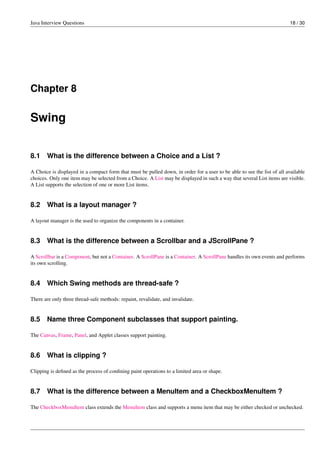 Java Interview Questions 18 / 30
Chapter 8
Swing
8.1 What is the difference between a Choice and a List ?
A Choice is displayed in a compact form that must be pulled down, in order for a user to be able to see the list of all available
choices. Only one item may be selected from a Choice. A List may be displayed in such a way that several List items are visible.
A List supports the selection of one or more List items.
8.2 What is a layout manager ?
A layout manager is the used to organize the components in a container.
8.3 What is the difference between a Scrollbar and a JScrollPane ?
A Scrollbar is a Component, but not a Container. A ScrollPane is a Container. A ScrollPane handles its own events and performs
its own scrolling.
8.4 Which Swing methods are thread-safe ?
There are only three thread-safe methods: repaint, revalidate, and invalidate.
8.5 Name three Component subclasses that support painting.
The Canvas, Frame, Panel, and Applet classes support painting.
8.6 What is clipping ?
Clipping is deﬁned as the process of conﬁning paint operations to a limited area or shape.
8.7 What is the difference between a MenuItem and a CheckboxMenuItem ?
The CheckboxMenuItem class extends the MenuItem class and supports a menu item that may be either checked or unchecked.
 