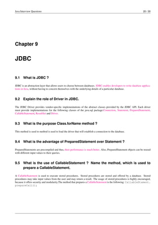 Java Interview Questions 20 / 30
Chapter 9
JDBC
9.1 What is JDBC ?
JDBC is an abstraction layer that allows users to choose between databases. JDBC enables developers to write database applica-
tions in Java, without having to concern themselves with the underlying details of a particular database.
9.2 Explain the role of Driver in JDBC.
The JDBC Driver provides vendor-speciﬁc implementations of the abstract classes provided by the JDBC API. Each driver
must provide implementations for the following classes of the java.sql package:Connection, Statement, PreparedStatement,
CallableStatement, ResultSet and Driver.
9.3 What is the purpose Class.forName method ?
This method is used to method is used to load the driver that will establish a connection to the database.
9.4 What is the advantage of PreparedStatement over Statement ?
PreparedStatements are precompiled and thus, their performance is much better. Also, PreparedStatement objects can be reused
with different input values to their queries.
9.5 What is the use of CallableStatement ? Name the method, which is used to
prepare a CallableStatement.
A CallableStatement is used to execute stored procedures. Stored procedures are stored and offered by a database. Stored
procedures may take input values from the user and may return a result. The usage of stored procedures is highly encouraged,
because it offers security and modularity.The method that prepares a CallableStatement is the following: CallableStament.
prepareCall();
 
