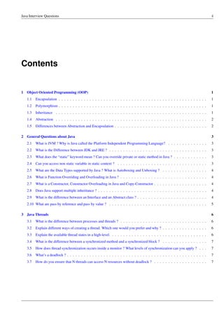 Java Interview Questions ii
Contents
1 Object Oriented Programming (OOP) 1
1.1 Encapsulation . . . . . . . . . . . . . . . . . . . . . . . . . . . . . . . . . . . . . . . . . . . . . . . . . . . . . 1
1.2 Polymorphism . . . . . . . . . . . . . . . . . . . . . . . . . . . . . . . . . . . . . . . . . . . . . . . . . . . . . 1
1.3 Inheritance . . . . . . . . . . . . . . . . . . . . . . . . . . . . . . . . . . . . . . . . . . . . . . . . . . . . . . 1
1.4 Abstraction . . . . . . . . . . . . . . . . . . . . . . . . . . . . . . . . . . . . . . . . . . . . . . . . . . . . . . 2
1.5 Differences between Abstraction and Encapsulation . . . . . . . . . . . . . . . . . . . . . . . . . . . . . . . . . 2
2 General Questions about Java 3
2.1 What is JVM ? Why is Java called the Platform Independent Programming Language? . . . . . . . . . . . . . . 3
2.2 What is the Difference between JDK and JRE ? . . . . . . . . . . . . . . . . . . . . . . . . . . . . . . . . . . . 3
2.3 What does the “static” keyword mean ? Can you override private or static method in Java ? . . . . . . . . . . . . 3
2.4 Can you access non static variable in static context ? . . . . . . . . . . . . . . . . . . . . . . . . . . . . . . . . 3
2.5 What are the Data Types supported by Java ? What is Autoboxing and Unboxing ? . . . . . . . . . . . . . . . . 4
2.6 What is Function Overriding and Overloading in Java ? . . . . . . . . . . . . . . . . . . . . . . . . . . . . . . . 4
2.7 What is a Constructor, Constructor Overloading in Java and Copy-Constructor . . . . . . . . . . . . . . . . . . . 4
2.8 Does Java support multiple inheritance ? . . . . . . . . . . . . . . . . . . . . . . . . . . . . . . . . . . . . . . . 4
2.9 What is the difference between an Interface and an Abstract class ? . . . . . . . . . . . . . . . . . . . . . . . . . 4
2.10 What are pass by reference and pass by value ? . . . . . . . . . . . . . . . . . . . . . . . . . . . . . . . . . . . 5
3 Java Threads 6
3.1 What is the difference between processes and threads ? . . . . . . . . . . . . . . . . . . . . . . . . . . . . . . . 6
3.2 Explain different ways of creating a thread. Which one would you prefer and why ? . . . . . . . . . . . . . . . . 6
3.3 Explain the available thread states in a high-level. . . . . . . . . . . . . . . . . . . . . . . . . . . . . . . . . . . 6
3.4 What is the difference between a synchronized method and a synchronized block ? . . . . . . . . . . . . . . . . 7
3.5 How does thread synchronization occurs inside a monitor ? What levels of synchronization can you apply ? . . . 7
3.6 What’s a deadlock ? . . . . . . . . . . . . . . . . . . . . . . . . . . . . . . . . . . . . . . . . . . . . . . . . . . 7
3.7 How do you ensure that N threads can access N resources without deadlock ? . . . . . . . . . . . . . . . . . . . 7
 