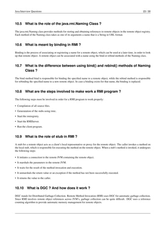Java Interview Questions 23 / 30
10.5 What is the role of the java.rmi.Naming Class ?
The java.rmi.Naming class provides methods for storing and obtaining references to remote objects in the remote object registry.
Each method of the Naming class takes as one of its arguments a name that is a String in URL format.
10.6 What is meant by binding in RMI ?
Binding is the process of associating or registering a name for a remote object, which can be used at a later time, in order to look
up that remote object. A remote object can be associated with a name using the bind or rebind methods of the Naming class.
10.7 What is the difference between using bind() and rebind() methods of Naming
Class ?
The bind method bind is responsible for binding the speciﬁed name to a remote object, while the rebind method is responsible
for rebinding the speciﬁed name to a new remote object. In case a binding exists for that name, the binding is replaced.
10.8 What are the steps involved to make work a RMI program ?
The following steps must be involved in order for a RMI program to work properly:
• Compilation of all source ﬁles.
• Generatation of the stubs using rmic.
• Start the rmiregistry.
• Start the RMIServer.
• Run the client program.
10.9 What is the role of stub in RMI ?
A stub for a remote object acts as a client’s local representative or proxy for the remote object. The caller invokes a method on
the local stub, which is responsible for executing the method on the remote object. When a stub’s method is invoked, it undergoes
the following steps:
• It initiates a connection to the remote JVM containing the remote object.
• It marshals the parameters to the remote JVM.
• It waits for the result of the method invocation and execution.
• It unmarshals the return value or an exception if the method has not been successfully executed.
• It returns the value to the caller.
10.10 What is DGC ? And how does it work ?
DGC stands for Distributed Garbage Collection. Remote Method Invocation (RMI) uses DGC for automatic garbage collection.
Since RMI involves remote object references across JVM’s, garbage collection can be quite difﬁcult. DGC uses a reference
counting algorithm to provide automatic memory management for remote objects.
 