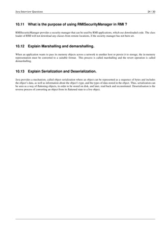 Java Interview Questions 24 / 30
10.11 What is the purpose of using RMISecurityManager in RMI ?
RMISecurityManager provides a security manager that can be used by RMI applications, which use downloaded code. The class
loader of RMI will not download any classes from remote locations, if the security manager has not been set.
10.12 Explain Marshalling and demarshalling.
When an application wants to pass its memory objects across a network to another host or persist it to storage, the in-memory
representation must be converted to a suitable format. This process is called marshalling and the revert operation is called
demarshalling.
10.13 Explain Serialization and Deserialization.
Java provides a mechanism, called object serialization where an object can be represented as a sequence of bytes and includes
the object’s data, as well as information about the object’s type, and the types of data stored in the object. Thus, serialization can
be seen as a way of ﬂattening objects, in order to be stored on disk, and later, read back and reconstituted. Deserialisation is the
reverse process of converting an object from its ﬂattened state to a live object.
 