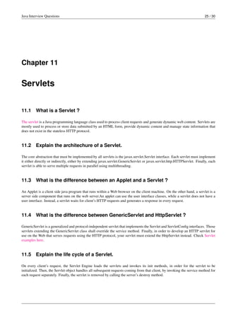 Java Interview Questions 25 / 30
Chapter 11
Servlets
11.1 What is a Servlet ?
The servlet is a Java programming language class used to process client requests and generate dynamic web content. Servlets are
mostly used to process or store data submitted by an HTML form, provide dynamic content and manage state information that
does not exist in the stateless HTTP protocol.
11.2 Explain the architechure of a Servlet.
The core abstraction that must be implemented by all servlets is the javax.servlet.Servlet interface. Each servlet must implement
it either directly or indirectly, either by extending javax.servlet.GenericServlet or javax.servlet.http.HTTPServlet. Finally, each
servlet is able to serve multiple requests in parallel using multithreading.
11.3 What is the difference between an Applet and a Servlet ?
An Applet is a client side java program that runs within a Web browser on the client machine. On the other hand, a servlet is a
server side component that runs on the web server.An applet can use the user interface classes, while a servlet does not have a
user interface. Instead, a servlet waits for client’s HTTP requests and generates a response in every request.
11.4 What is the difference between GenericServlet and HttpServlet ?
GenericServlet is a generalized and protocol-independent servlet that implements the Servlet and ServletConﬁg interfaces. Those
servlets extending the GenericServlet class shall override the service method. Finally, in order to develop an HTTP servlet for
use on the Web that serves requests using the HTTP protocol, your servlet must extend the HttpServlet instead. Check Servlet
examples here.
11.5 Explain the life cycle of a Servlet.
On every client’s request, the Servlet Engine loads the servlets and invokes its init methods, in order for the servlet to be
initialized. Then, the Servlet object handles all subsequent requests coming from that client, by invoking the service method for
each request separately. Finally, the servlet is removed by calling the server’s destroy method.
 