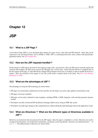Java Interview Questions 28 / 30
Chapter 12
JSP
12.1 What is a JSP Page ?
A Java Server Page (JSP) is a text document that contains two types of text: static data and JSP elements. Static data can be
expressed in any text-based format, such as HTML or XML. JSP is a technology that mixes static content with dynamically-
generated content. See JSP example here.
12.2 How are the JSP requests handled ?
On the arrival of a JSP request, the browser ﬁrst requests a page with a .jsp extension. Then, the Web server reads the request and
using the JSP compiler, the Web server converts the JSP page into a servlet class. Notice that the JSP ﬁle is compiled only on
the ﬁrst request of the page, or if the JSP ﬁle has changed.The generated servlet class is invoked, in order to handle the browser’s
request. Once the execution of the request is over, the servlet sends a response back to the client. See how to get Request
parameters in a JSP.
12.3 What are the advantages of JSP ?
The advantages of using the JSP technology are shown below:
• JSP pages are dynamically compiled into servlets and thus, the developers can easily make updates to presentation code.
• JSP pages can be pre-compiled.
• JSP pages can be easily combined to static templates, including HTML or XML fragments, with code that generates dynamic
content.
• Developers can offer customized JSP tag libraries that page authors access using an XML-like syntax.
• Developers can make logic changes at the component level, without editing the individual pages that use the application’s logic.
12.4 What are Directives ? What are the different types of Directives available in
JSP ?
Directives are instructions that are processed by the JSP engine, when the page is compiled to a servlet. Directives are used to
set page-level instructions, insert data from external ﬁles, and specify custom tag libraries. Directives are deﬁned between < %@
and % >. The different types of directives are shown below:
 