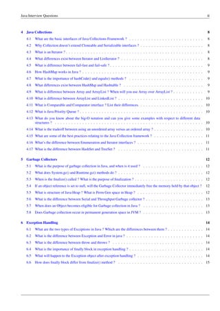 Java Interview Questions iii
4 Java Collections 8
4.1 What are the basic interfaces of Java Collections Framework ? . . . . . . . . . . . . . . . . . . . . . . . . . . . 8
4.2 Why Collection doesn’t extend Cloneable and Serializable interfaces ? . . . . . . . . . . . . . . . . . . . . . . . 8
4.3 What is an Iterator ? . . . . . . . . . . . . . . . . . . . . . . . . . . . . . . . . . . . . . . . . . . . . . . . . . . 8
4.4 What differences exist between Iterator and ListIterator ? . . . . . . . . . . . . . . . . . . . . . . . . . . . . . . 8
4.5 What is difference between fail-fast and fail-safe ? . . . . . . . . . . . . . . . . . . . . . . . . . . . . . . . . . . 9
4.6 How HashMap works in Java ? . . . . . . . . . . . . . . . . . . . . . . . . . . . . . . . . . . . . . . . . . . . . 9
4.7 What is the importance of hashCode() and equals() methods ? . . . . . . . . . . . . . . . . . . . . . . . . . . . 9
4.8 What differences exist between HashMap and Hashtable ? . . . . . . . . . . . . . . . . . . . . . . . . . . . . . 9
4.9 What is difference between Array and ArrayList ? When will you use Array over ArrayList ? . . . . . . . . . . . 9
4.10 What is difference between ArrayList and LinkedList ? . . . . . . . . . . . . . . . . . . . . . . . . . . . . . . . 10
4.11 What is Comparable and Comparator interface ? List their differences. . . . . . . . . . . . . . . . . . . . . . . . 10
4.12 What is Java Priority Queue ? . . . . . . . . . . . . . . . . . . . . . . . . . . . . . . . . . . . . . . . . . . . . . 10
4.13 What do you know about the big-O notation and can you give some examples with respect to different data
structures ? . . . . . . . . . . . . . . . . . . . . . . . . . . . . . . . . . . . . . . . . . . . . . . . . . . . . . . 10
4.14 What is the tradeoff between using an unordered array versus an ordered array ? . . . . . . . . . . . . . . . . . . 10
4.15 What are some of the best practices relating to the Java Collection framework ? . . . . . . . . . . . . . . . . . . 11
4.16 What’s the difference between Enumeration and Iterator interfaces ? . . . . . . . . . . . . . . . . . . . . . . . . 11
4.17 What is the difference between HashSet and TreeSet ? . . . . . . . . . . . . . . . . . . . . . . . . . . . . . . . 11
5 Garbage Collectors 12
5.1 What is the purpose of garbage collection in Java, and when is it used ? . . . . . . . . . . . . . . . . . . . . . . 12
5.2 What does System.gc() and Runtime.gc() methods do ? . . . . . . . . . . . . . . . . . . . . . . . . . . . . . . . 12
5.3 When is the ﬁnalize() called ? What is the purpose of ﬁnalization ? . . . . . . . . . . . . . . . . . . . . . . . . . 12
5.4 If an object reference is set to null, will the Garbage Collector immediately free the memory held by that object ? 12
5.5 What is structure of Java Heap ? What is Perm Gen space in Heap ? . . . . . . . . . . . . . . . . . . . . . . . . 12
5.6 What is the difference between Serial and Throughput Garbage collector ? . . . . . . . . . . . . . . . . . . . . . 13
5.7 When does an Object becomes eligible for Garbage collection in Java ? . . . . . . . . . . . . . . . . . . . . . . 13
5.8 Does Garbage collection occur in permanent generation space in JVM ? . . . . . . . . . . . . . . . . . . . . . . 13
6 Exception Handling 14
6.1 What are the two types of Exceptions in Java ? Which are the differences between them ? . . . . . . . . . . . . . 14
6.2 What is the difference between Exception and Error in java ? . . . . . . . . . . . . . . . . . . . . . . . . . . . . 14
6.3 What is the difference between throw and throws ? . . . . . . . . . . . . . . . . . . . . . . . . . . . . . . . . . 14
6.4 What is the importance of ﬁnally block in exception handling ? . . . . . . . . . . . . . . . . . . . . . . . . . . . 14
6.5 What will happen to the Exception object after exception handling ? . . . . . . . . . . . . . . . . . . . . . . . . 14
6.6 How does ﬁnally block differ from ﬁnalize() method ? . . . . . . . . . . . . . . . . . . . . . . . . . . . . . . . 15
 