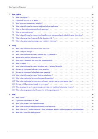 Java Interview Questions iv
7 Java Applets 16
7.1 What is an Applet ? . . . . . . . . . . . . . . . . . . . . . . . . . . . . . . . . . . . . . . . . . . . . . . . . . . 16
7.2 Explain the life cycle of an Applet. . . . . . . . . . . . . . . . . . . . . . . . . . . . . . . . . . . . . . . . . . . 16
7.3 What happens when an applet is loaded ? . . . . . . . . . . . . . . . . . . . . . . . . . . . . . . . . . . . . . . 16
7.4 What is the difference between an Applet and a Java Application ? . . . . . . . . . . . . . . . . . . . . . . . . . 16
7.5 What are the restrictions imposed on Java applets ? . . . . . . . . . . . . . . . . . . . . . . . . . . . . . . . . . 16
7.6 What are untrusted applets ? . . . . . . . . . . . . . . . . . . . . . . . . . . . . . . . . . . . . . . . . . . . . . 17
7.7 What is the difference between applets loaded over the internet and applets loaded via the ﬁle system ? . . . . . . 17
7.8 What is the applet class loader, and what does it provide ? . . . . . . . . . . . . . . . . . . . . . . . . . . . . . . 17
7.9 What is the applet security manager, and what does it provide ? . . . . . . . . . . . . . . . . . . . . . . . . . . . 17
8 Swing 18
8.1 What is the difference between a Choice and a List ? . . . . . . . . . . . . . . . . . . . . . . . . . . . . . . . . 18
8.2 What is a layout manager ? . . . . . . . . . . . . . . . . . . . . . . . . . . . . . . . . . . . . . . . . . . . . . . 18
8.3 What is the difference between a Scrollbar and a JScrollPane ? . . . . . . . . . . . . . . . . . . . . . . . . . . . 18
8.4 Which Swing methods are thread-safe ? . . . . . . . . . . . . . . . . . . . . . . . . . . . . . . . . . . . . . . . 18
8.5 Name three Component subclasses that support painting. . . . . . . . . . . . . . . . . . . . . . . . . . . . . . . 18
8.6 What is clipping ? . . . . . . . . . . . . . . . . . . . . . . . . . . . . . . . . . . . . . . . . . . . . . . . . . . . 18
8.7 What is the difference between a MenuItem and a CheckboxMenuItem ? . . . . . . . . . . . . . . . . . . . . . . 18
8.8 How are the elements of a BorderLayout organized ? . . . . . . . . . . . . . . . . . . . . . . . . . . . . . . . . 19
8.9 How are the elements of a GridBagLayout organized ? . . . . . . . . . . . . . . . . . . . . . . . . . . . . . . . 19
8.10 What is the difference between a Window and a Frame ? . . . . . . . . . . . . . . . . . . . . . . . . . . . . . . 19
8.11 What is the relationship between clipping and repainting ? . . . . . . . . . . . . . . . . . . . . . . . . . . . . . 19
8.12 What is the relationship between an event-listener interface and an event-adapter class ? . . . . . . . . . . . . . . 19
8.13 How can a GUI component handle its own events ? . . . . . . . . . . . . . . . . . . . . . . . . . . . . . . . . . 19
8.14 What advantage do Java’s layout managers provide over traditional windowing systems ? . . . . . . . . . . . . . 19
8.15 What is the design pattern that Java uses for all Swing components ? . . . . . . . . . . . . . . . . . . . . . . . . 19
9 JDBC 20
9.1 What is JDBC ? . . . . . . . . . . . . . . . . . . . . . . . . . . . . . . . . . . . . . . . . . . . . . . . . . . . . 20
9.2 Explain the role of Driver in JDBC. . . . . . . . . . . . . . . . . . . . . . . . . . . . . . . . . . . . . . . . . . 20
9.3 What is the purpose Class.forName method ? . . . . . . . . . . . . . . . . . . . . . . . . . . . . . . . . . . . . 20
9.4 What is the advantage of PreparedStatement over Statement ? . . . . . . . . . . . . . . . . . . . . . . . . . . . . 20
9.5 What is the use of CallableStatement ? Name the method, which is used to prepare a CallableStatement. . . . . . 20
9.6 What does Connection pooling mean ? . . . . . . . . . . . . . . . . . . . . . . . . . . . . . . . . . . . . . . . . 21
 