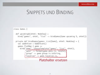 SNIPPETS UND BINDING

class Games {

  def upcoming5(xhtml: NodeSeq) =
    bind("games", xhtml, "list" -> bindGames(Game upcoming 5, xhtml))

  private def bindGames(games: List[Game], xhtml: NodeSeq) = {
    val oddOrEven = OddOrEven()
    games flatMap { game =>
      bind("game", chooseTemplate("games", "list", xhtml),
           "date" -> format(game.date.is, locale),
           "group" -> game.group.is.toString,
           "location" -> game.location.is,
           ...
                        Platzhalter ersetzen


                                 15
 