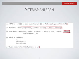 SITEMAP ANLEGEN

val ifAdmin = If(() => User.superUser_?, () => RedirectResponse("/index"))

val homeMenu = Menu(Loc("home", ("index" :: Nil) -> false, "Home"))
...
val adminMenu = Menu(Loc("admin", ("admin" :: Nil) -> true, "Admin", ifAdmin),
                     adminSubMenu: _*)

val menus = homeMenu ::
            ...
            adminMenu ::
            User.sitemap

LiftRules setSiteMap SiteMap(menus : _*)




                                       19
 