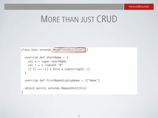 MORE THAN JUST CRUD

class User extends MegaProtoUser[User] {

    override def shortName = {
      val s = super.shortName
      val i = s indexOf "@"
      if (i == -1) s else s.substring(0, i)
    }

    override def firstNameDisplayName = ?("Name")

    object points extends MappedInt(this)
}




                                   29
 