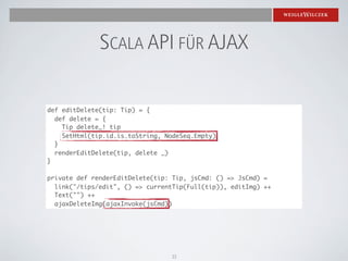 SCALA API FÜR AJAX

def editDelete(tip: Tip) = {
  def delete = {
    Tip delete_! tip
    SetHtml(tip.id.is.toString, NodeSeq.Empty)
  }
  renderEditDelete(tip, delete _)
}

private def renderEditDelete(tip: Tip, jsCmd: () => JsCmd) =
  link("/tips/edit", () => currentTip(Full(tip)), editImg) ++
  Text("") ++
  ajaxDeleteImg(ajaxInvoke(jsCmd))




                                 33
 