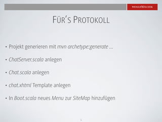 FÜR’S PROTOKOLL

•   Projekt generieren mit mvn archetype:generate ...

•   ChatServer.scala anlegen

•   Chat.scala anlegen

•   chat.xhtml Template anlegen

•   In Boot.scala neues Menu zur SiteMap hinzufügen


                                     5
 