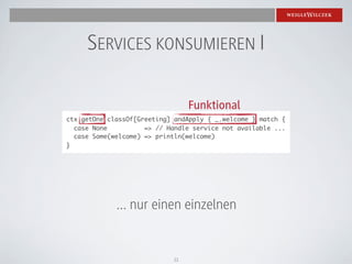 SERVICES KONSUMIEREN I

                                 Funktional
ctx getOne classOf[Greeting] andApply { _.welcome } match {
  case None          => // Handle service not available ...
  case Some(welcome) => println(welcome)
}




             ... nur einen einzelnen


                            11
 