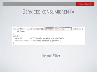 SERVICES KONSUMIEREN IV

ctx getMany classOf[Greeting] withFilter isTrue("polite") andApply {
  _.welcome
}
match {
  case Nil      => // Handle service not available ...
  case welcomes => welcomes foreach { println }
}




                       ... alle mit Filter


                                 14
 