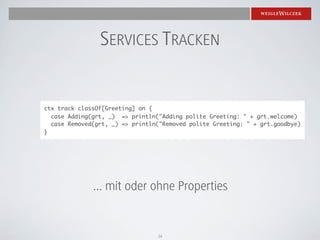SERVICES TRACKEN


ctx track classOf[Greeting] on {
  case Adding(grt, _) => println("Adding polite Greeting: " + grt.welcome)
  case Removed(grt, _) => println("Removed polite Greeting: " + grt.goodbye)
}




              ... mit oder ohne Properties


                                 16
 
