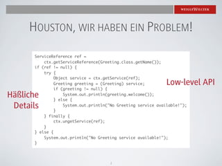 HOUSTON, WIR HABEN EIN PROBLEM!
      ServiceReference ref =
          ctx.getServiceReference(Greeting.class.getName());
      if (ref != null) {
          try {
               Object service = ctx.getService(ref);
               Greeting greeting = (Greeting) service;         Low-level API
               if (greeting != null) {
Häßliche           System.out.println(greeting.welcome());
               } else {
 Details       }
                   System.out.println("No Greeting service available!");

          } finally {
               ctx.ungetService(ref);
          }
      } else {
          System.out.println("No Greeting service available!");
      }




                                      2
 