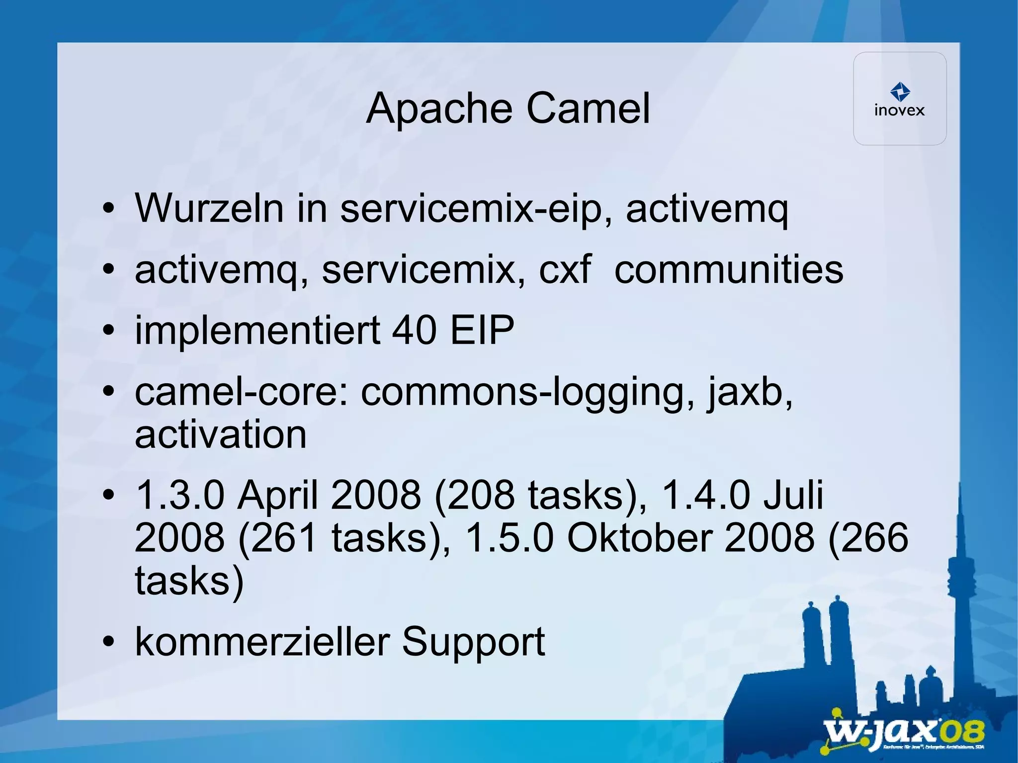 Apache Camel Wurzeln in servicemix-eip, activemq activemq, servicemix, cxf  communities implementiert 40 EIP camel-core: commons-logging, jaxb, activation  1.3.0 April 2008 (208 tasks), 1.4.0 Juli 2008 (261 tasks), 1.5.0 Oktober 2008 (266 tasks)‏ kommerzieller Support 