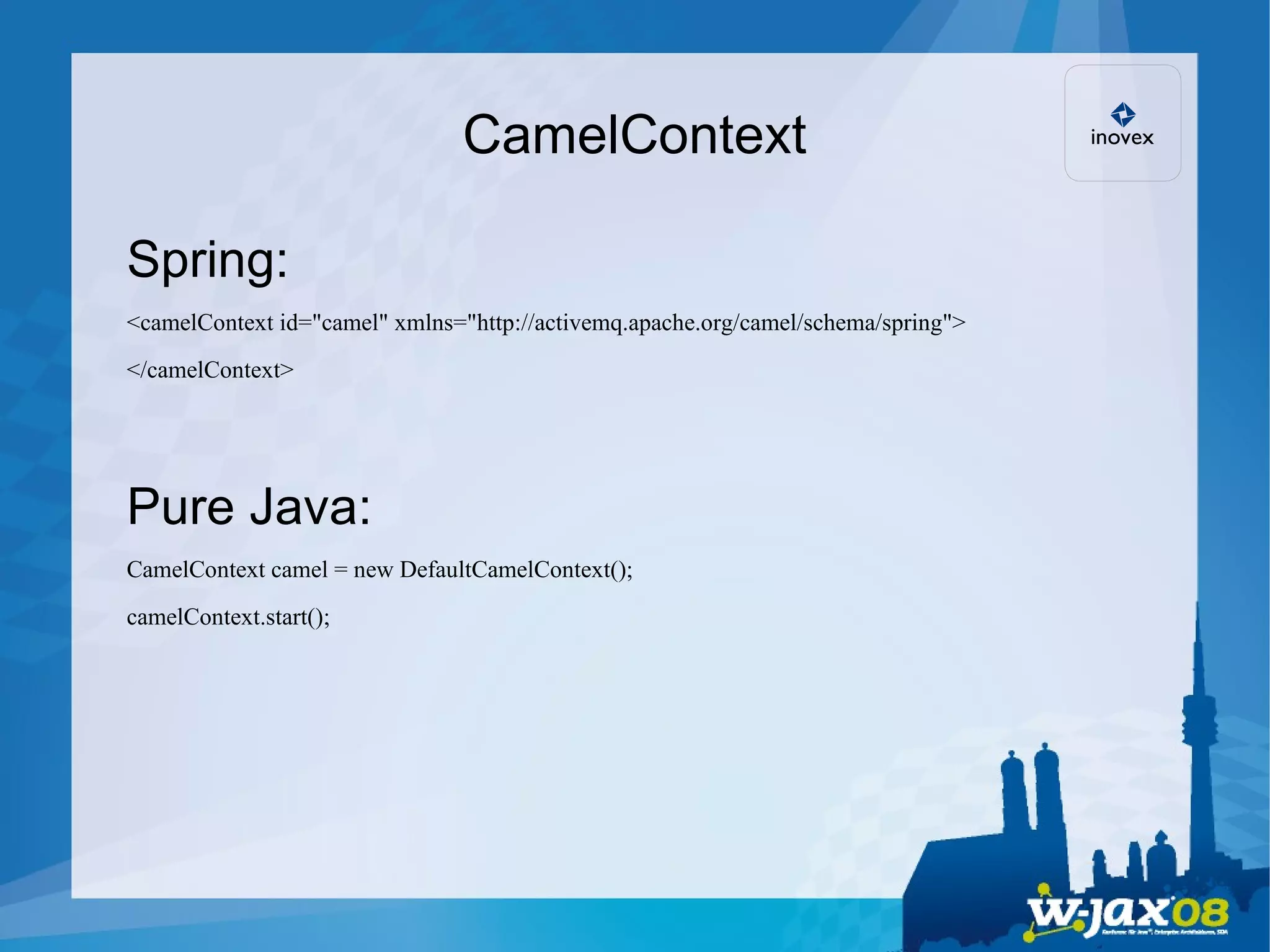 CamelContext Spring: <camelContext id=&quot;camel&quot; xmlns=&quot;http://activemq.apache.org/camel/schema/spring&quot;> </camelContext> Pure Java: CamelContext camel = new DefaultCamelContext(); camelContext.start(); 