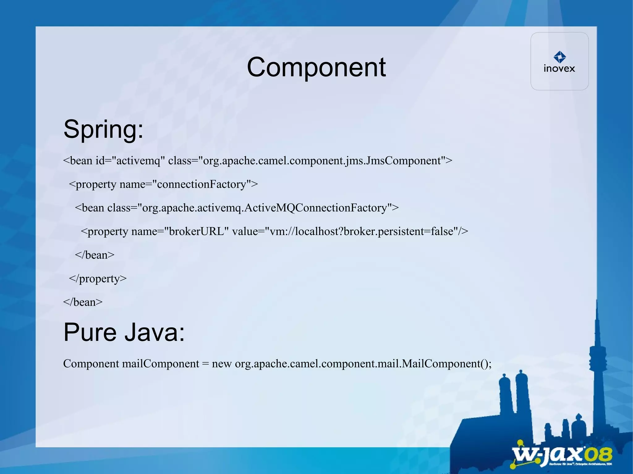 Component Spring: <bean id=&quot;activemq&quot; class=&quot;org.apache.camel.component.jms.JmsComponent&quot;> <property name=&quot;connectionFactory&quot;> <bean class=&quot;org.apache.activemq.ActiveMQConnectionFactory&quot;> <property name=&quot;brokerURL&quot; value=&quot;vm://localhost?broker.persistent=false&quot;/> </bean> </property> </bean> Pure Java: Component mailComponent = new org.apache.camel.component.mail.MailComponent(); 