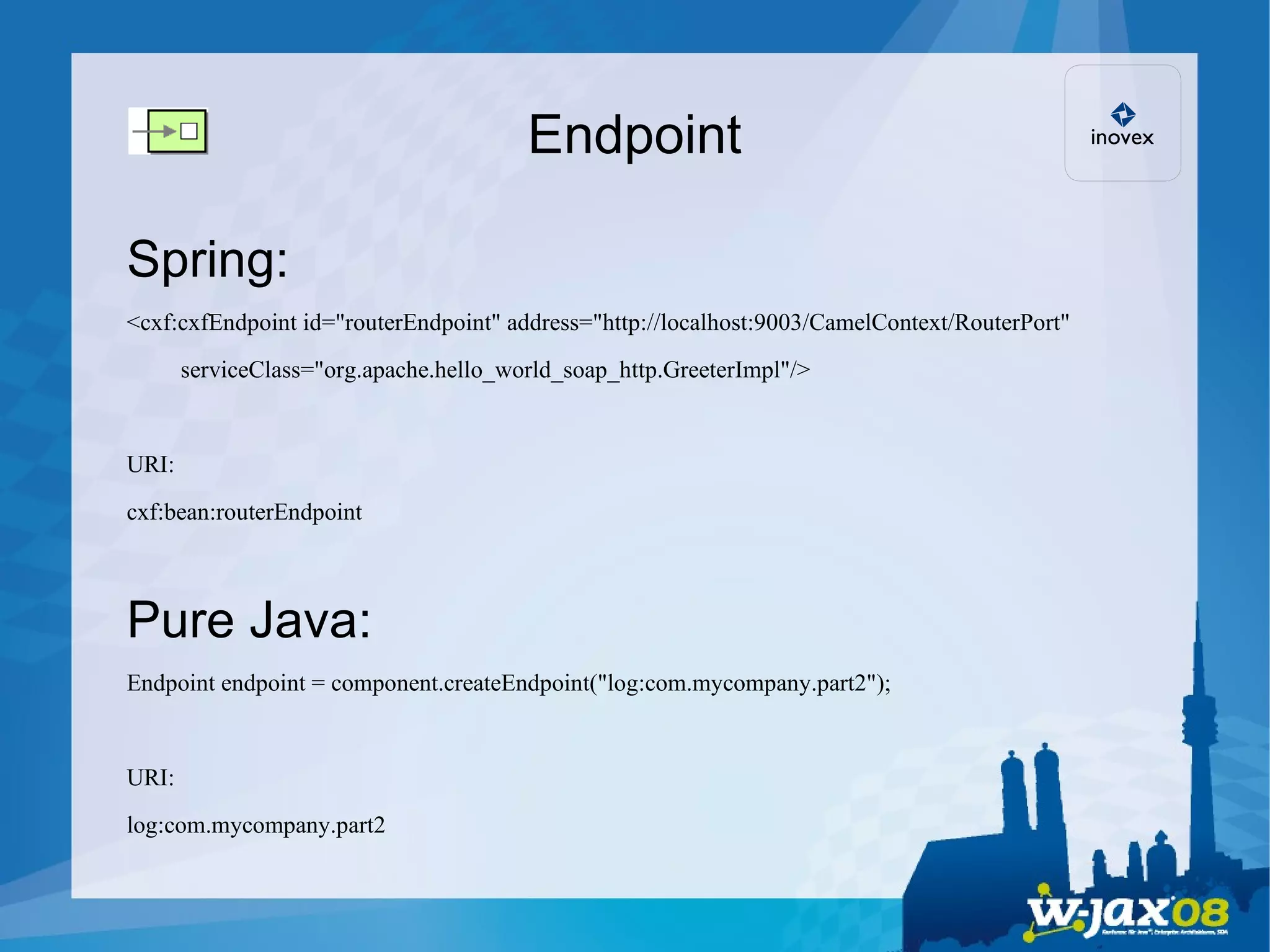 Endpoint Spring: <cxf:cxfEndpoint id=&quot;routerEndpoint&quot; address=&quot;http://localhost:9003/CamelContext/RouterPort&quot;  serviceClass=&quot;org.apache.hello_world_soap_http.GreeterImpl&quot;/> URI: cxf:bean:routerEndpoint Pure Java: Endpoint endpoint = component.createEndpoint(&quot;log:com.mycompany.part2&quot;); URI: log:com.mycompany.part2 