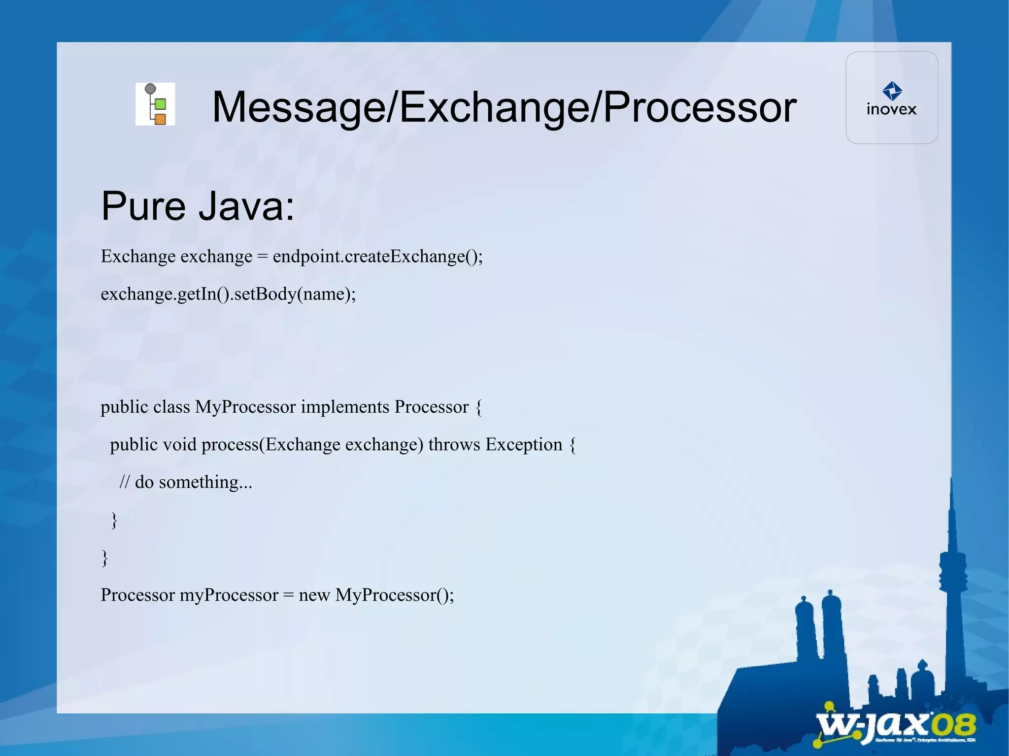 Message/Exchange/Processor Pure Java: Exchange exchange = endpoint.createExchange(); exchange.getIn().setBody(name); public class MyProcessor implements Processor { public void process(Exchange exchange) throws Exception { // do something... } } Processor myProcessor = new MyProcessor(); 